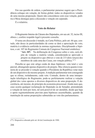 Em sua questão de ordem, o parlamentar paraense sugere que a Presi-
dência coloque em votação, de forma global, todos os dispositivos vetados
de uma mesma proposição. Quem não concordasse com essa votação, pedi-
ria à Mesa destaque para a discussão e votação em separado.
      É o relatório.

                                   Voto do Relator

      O Regimento Interno da Câmara dos Deputados, em seu art. 32, inciso III,
alínea c, confere respaldo legal à presente consulta.
      O tema em discussão é tratado, na Carta Política, pelo art. 66 que, con-
tudo, não desce às particularidades de como se dará a apreciação do veto,
matéria à evidência conferida às normas regimentais. Disciplinando a hipó-
tese, o art. 107 do Regimento Comum do Congresso Nacional estabelece:
             “Art. 107.  Na deliberação do Congresso sobre o veto, será ob-
             jeto de votação a matéria vetada, considerando-se aprovado o
             projeto ou dispositivo que obtiver o voto de 2/3 (dois terços) dos
             membros de cada uma das Casas, em votação pública.”(**)
      Percebe-se que este artigo cuida de duas hipóteses: veto total e veto
parcial, abrangendo apenas dispositivo do projeto. Mas silencia quanto à ma-
neira de se proceder à votação quando o Presidente da República vetar mais
de um dispositivo do mesmo projeto. A tradição parlamentar tem consagrado
que se efetue, isoladamente, cada veto. Contudo, dentro de uma interpre-
tação teleológica do Regimento, pode-se perfeitamente realizar a votação
global dos vetos apostos a diversos dispositivos de uma proposição. É de-
corrência, até mesmo, do princípio da economia processual. Ainda mais que,
caso ocorra qualquer reclamação de Deputado ou de Senador, pretendendo
a votação de item por item, tal será possível de ser atendido, desde que haja
o apoio regimentalmente previsto para hipóteses assemelhadas, quando da
tramitação de outras proposições submetidas ao voto dos parlamentares.




(**)  Dispositivo alterado pelo art. 66 da Constituição de 1988.

288
 