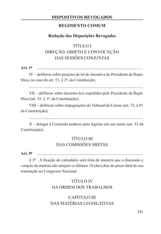 DISPOSITIVOS REVOGADOS
                                    REGIMENTO COMUM

                          Redação das Disposições Revogadas

                                 TÍTULO I
                      DIREÇÃO, OBJETO E CONVOCAÇÃO
                          DAS SESSÕES CONJUNTAS

Art. 1º  ..........................................................................................................
     IV – deliberar sobre projetos de lei de iniciativa do Presidente da Repú-
blica, no caso do art. 51, § 2º, da Constituição;
       .................................................................................................................
     VII – deliberar sobre decretos-leis expedidos pelo Presidente da Repú-
blica (art. 55, § 1º, da Constituição);
    VIII – deliberar sobre impugnações do Tribunal de Contas (art. 72, § 6º,
da Constituição);
       .................................................................................................................
    X – delegar à Comissão poderes para legislar em seu nome (art. 53 da
Constituição);

                                        TÍTULO III
                                  DAS COMISSÕES MISTAS
Art. 9º  ..........................................................................................................
     § 3º  A fixação do calendário será feita de maneira que a discussão e
votação da matéria não atinjam os últimos 10 (dez) dias do prazo fatal de sua
tramitação no Congresso Nacional.

                                    TÍTULO IV
                             DA ORDEM DOS TRABALHOS

                                   CAPÍTULO III
                            DAS MATÉRIAS LEGISLATIVAS
                                                                                                                  291
 