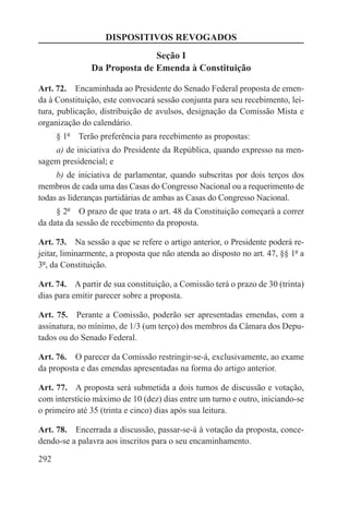 DISPOSITIVOS REVOGADOS
                              Seção I
               Da Proposta de Emenda à Constituição

Art. 72.  Encaminhada ao Presidente do Senado Federal proposta de emen-
da à Constituição, este convocará sessão conjunta para seu recebimento, lei-
tura, publicação, distribuição de avulsos, designação da Comissão Mista e
organização do calendário.
      § 1º  Terão preferência para recebimento as propostas:
    a) de iniciativa do Presidente da República, quando expresso na men-
sagem presidencial; e
     b) de iniciativa de parlamentar, quando subscritas por dois terços dos
membros de cada uma das Casas do Congresso Nacional ou a requerimento de
todas as lideranças partidárias de ambas as Casas do Congresso Nacional.
     § 2º  O prazo de que trata o art. 48 da Constituição começará a correr
da data da sessão de recebimento da proposta.

Art. 73.  Na sessão a que se refere o artigo anterior, o Presidente poderá re-
jeitar, liminarmente, a proposta que não atenda ao disposto no art. 47, §§ 1º a
3º, da Constituição.

Art. 74.  A partir de sua constituição, a Comissão terá o prazo de 30 (trinta)
dias para emitir parecer sobre a proposta.

Art. 75.  Perante a Comissão, poderão ser apresentadas emendas, com a
assinatura, no mínimo, de 1/3 (um terço) dos membros da Câmara dos Depu-
tados ou do Senado Federal.

Art. 76.  O parecer da Comissão restringir-se-á, exclusivamente, ao exame
da proposta e das emendas apresentadas na forma do artigo anterior.

Art. 77.  A proposta será submetida a dois turnos de discussão e votação,
com interstício máximo de 10 (dez) dias entre um turno e outro, iniciando-se
o primeiro até 35 (trinta e cinco) dias após sua leitura.

Art. 78.  Encerrada a discussão, passar-se-á à votação da proposta, conce-
dendo-se a palavra aos inscritos para o seu encaminhamento.

292
 