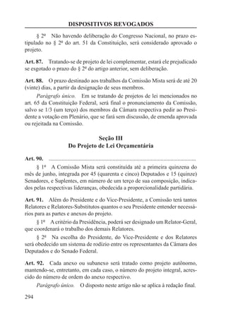 DISPOSITIVOS REVOGADOS
      § 2º  Não havendo deliberação do Congresso Nacional, no prazo es-
tipulado no § 2º do art. 51 da Constituição, será considerado aprovado o
projeto.

Art. 87.  Tratando-se de projeto de lei complementar, estará ele prejudicado
se esgotado o prazo do § 2º do artigo anterior, sem deliberação.

Art. 88.  O prazo destinado aos trabalhos da Comissão Mista será de até 20
(vinte) dias, a partir da designação de seus membros.
      Parágrafo único.  Em se tratando de projetos de lei mencionados no
art. 65 da Constituição Federal, será final o pronunciamento da Comissão,
salvo se 1/3 (um terço) dos membros da Câmara respectiva pedir ao Presi-
dente a votação em Plenário, que se fará sem discussão, de emenda aprovada
ou rejeitada na Comissão.

                                       Seção III
                            Do Projeto de Lei Orçamentária

Art. 90.  ........................................................................................................
     § 1º  A Comissão Mista será constituída até a primeira quinzena do
mês de junho, integrada por 45 (quarenta e cinco) Deputados e 15 (quinze)
Senadores, e Suplentes, em número de um terço de sua composição, indica-
dos pelas respectivas lideranças, obedecida a proporcionalidade partidária.

Art. 91.  Além do Presidente e do Vice-Presidente, a Comissão terá tantos
Relatores e Relatores-Substitutos quantos o seu Presidente entender necessá-
rios para as partes e anexos do projeto.
      § 1º  A critério da Presidência, poderá ser designado um Relator-Geral,
que coordenará o trabalho dos demais Relatores.
      § 2º  Na escolha do Presidente, do Vice-Presidente e dos Relatores
será obedecido um sistema de rodízio entre os representantes da Câmara dos
Deputados e do Senado Federal.

Art. 92.  Cada anexo ou subanexo será tratado como projeto autônomo,
mantendo-se, entretanto, em cada caso, o número do projeto integral, acres-
cido do número de ordem do anexo respectivo.
     Parágrafo único.  O disposto neste artigo não se aplica à redação final.

294
 