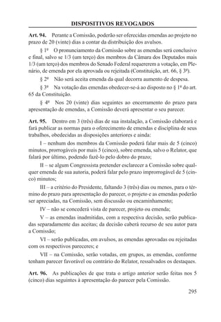 DISPOSITIVOS REVOGADOS
Art. 94.  Perante a Comissão, poderão ser oferecidas emendas ao projeto no
prazo de 20 (vinte) dias a contar da distribuição dos avulsos.
      § 1º  O pronunciamento da Comissão sobre as emendas será conclusivo
e final, salvo se 1/3 (um terço) dos membros da Câmara dos Deputados mais
1/3 (um terço) dos membros do Senado Federal requererem a votação, em Ple-
nário, de emenda por ela aprovada ou rejeitada (Constituição, art. 66, § 3º).
      § 2º  Não será aceita emenda da qual decorra aumento de despesa.
      § 3º  Na votação das emendas obedecer-se-á ao disposto no § 1º do art.
65 da Constituição.
      § 4º  Nos 20 (vinte) dias seguintes ao encerramento do prazo para
apresentação de emendas, a Comissão deverá apresentar o seu parecer.

Art. 95.  Dentro em 3 (três) dias de sua instalação, a Comissão elaborará e
fará publicar as normas para o oferecimento de emendas e disciplina de seus
trabalhos, obedecidas as disposições anteriores e ainda:
      I – nenhum dos membros da Comissão poderá falar mais de 5 (cinco)
minutos, prorrogáveis por mais 5 (cinco), sobre emenda, salvo o Relator, que
falará por último, podendo fazê-lo pelo dobro do prazo;
      II – se algum Congressista pretender esclarecer a Comissão sobre qual-
quer emenda de sua autoria, poderá falar pelo prazo improrrogável de 5 (cin-
co) minutos;
      III – a critério do Presidente, faltando 3 (três) dias ou menos, para o tér-
mino do prazo para apresentação do parecer, o projeto e as emendas poderão
ser apreciadas, na Comissão, sem discussão ou encaminhamento;
      IV – não se concederá vista de parecer, projeto ou emenda;
      V – as emendas inadmitidas, com a respectiva decisão, serão publica-
das separadamente das aceitas; da decisão caberá recurso de seu autor para
a Comissão;
      VI – serão publicadas, em avulsos, as emendas aprovadas ou rejeitadas
com os respectivos pareceres; e
      VII – na Comissão, serão votadas, em grupos, as emendas, conforme
tenham parecer favorável ou contrário do Relator, ressalvados os destaques.

Art. 96.  As publicações de que trata o artigo anterior serão feitas nos 5
(cinco) dias seguintes à apresentação do parecer pela Comissão.

                                                                             295
 