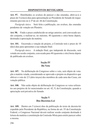 DISPOSITIVOS REVOGADOS
Art. 97.  Distribuídos os avulsos do parecer e das emendas, abrir-se-á o
prazo de 5 (cinco) dias para apresentação ao Presidente do Senado do reque-
rimento previsto no § 3º do art. 66 da Constituição.
    Parágrafo único.  Será feita a publicação, em avulsos, das emendas
pendentes de votação em Plenário.

Art. 98.  Findo o prazo estabelecido no artigo anterior, será convocada ses-
são conjunta, a realizar-se, no máximo, 48 (quarenta e oito) horas depois,
destinada à apreciação da matéria.

Art. 101.  Encerrada a votação do projeto, a Comissão terá o prazo de 10
(dez) dias para apresentar a sua redação final.
     Parágrafo único.  A redação final, que independe de discussão, será
votada em sessão conjunta, convocada para 48 (quarenta e oito) horas depois
de publicada em avulsos.

                                 Seção IV
                                 Do Veto

Art. 107.  Na deliberação do Congresso sobre o veto, será objeto de vota-
ção a matéria vetada, considerando-se aprovado o projeto ou dispositivo que
obtiver o voto de 2/3 (dois terços) dos membros de cada uma das Casas, em
votação pública.

Art. 108.  Não serão objeto de deliberação do Congresso os vetos referen-
tes aos projetos de lei mencionados no art. 42, V, da Constituição, quando a
apreciação será privativa do Senado.

                                Seção V
                            Dos Decretos-Lei

Art. 109.  Dentro em 5 (cinco) dias da publicação do texto de decreto-lei
expedido pelo Presidente da República, na forma do art. 55 da Constituição
Federal, o Congresso Nacional deverá realizar sessão conjunta destinada à
leitura da matéria e constituição da Comissão Mista para emitir parecer sobre
a mesma.

296
 