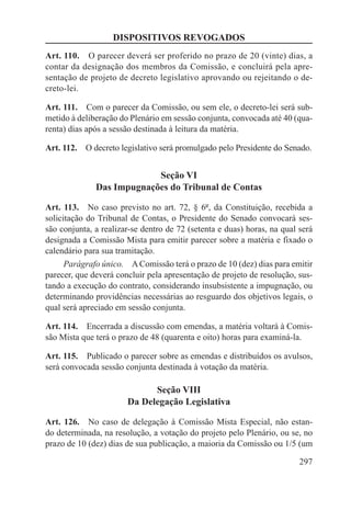 DISPOSITIVOS REVOGADOS
Art. 110.  O parecer deverá ser proferido no prazo de 20 (vinte) dias, a
contar da designação dos membros da Comissão, e concluirá pela apre-
sentação de projeto de decreto legislativo aprovando ou rejeitando o de-
creto-lei.

Art. 111.  Com o parecer da Comissão, ou sem ele, o decreto-lei será sub-
metido à deliberação do Plenário em sessão conjunta, convocada até 40 (qua-
renta) dias após a sessão destinada à leitura da matéria.

Art. 112.  O decreto legislativo será promulgado pelo Presidente do Senado.


                           Seção VI
              Das Impugnações do Tribunal de Contas

Art. 113.  No caso previsto no art. 72, § 6º, da Constituição, recebida a
solicitação do Tribunal de Contas, o Presidente do Senado convocará ses-
são conjunta, a realizar-se dentro de 72 (setenta e duas) horas, na qual será
designada a Comissão Mista para emitir parecer sobre a matéria e fixado o
calendário para sua tramitação.
      Parágrafo único.  A Comissão terá o prazo de 10 (dez) dias para emitir
parecer, que deverá concluir pela apresentação de projeto de resolução, sus-
tando a execução do contrato, considerando insubsistente a impugnação, ou
determinando providências necessárias ao resguardo dos objetivos legais, o
qual será apreciado em sessão conjunta.

Art. 114.  Encerrada a discussão com emendas, a matéria voltará à Comis-
são Mista que terá o prazo de 48 (quarenta e oito) horas para examiná-la.

Art. 115.  Publicado o parecer sobre as emendas e distribuídos os avulsos,
será convocada sessão conjunta destinada à votação da matéria.

                             Seção VIII
                       Da Delegação Legislativa

Art. 126.  No caso de delegação à Comissão Mista Especial, não estan-
do determinada, na resolução, a votação do projeto pelo Plenário, ou se, no
prazo de 10 (dez) dias de sua publicação, a maioria da Comissão ou 1/5 (um

                                                                         297
 