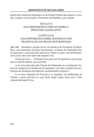 DISPOSITIVOS REVOGADOS
quinto) da Câmara dos Deputados ou do Senado Federal não requerer a vota-
ção, o projeto será enviado ao Presidente da República, para sanção.

                         TÍTULO VI
              DAS DISPOSIÇÕES COMUNS SOBRE O
                   PROCESSO LEGISLATIVO

                       CAPÍTULO II
           DAS DISPOSIÇÕES SOBRE MATÉRIAS COM
           TRAMITAÇÃO EM PRAZO DETERMINADO

Art. 141.  Recebido o projeto de lei, de iniciativa do Presidente da Repú-
blica, com tramitação em prazo determinado, a Câmara dos Deputados terá
45 (quarenta e cinco) dias para apreciá-lo, findos os quais, sem deliberação,
será o texto tido como aprovado naquela Casa.
     Parágrafo único.  O Senado terá o prazo de 45 (quarenta e cinco) dias
para revisão da matéria, que será feita:
     a) no texto aprovado pela Câmara dos Deputados se os autógrafos res-
pectivos chegarem ao Senado até 46 (quarenta e seis) dias contados do rece-
bimento da mensagem presidencial, encaminhando o projeto; e
     b) no texto originário do Executivo, se esgotado, sem deliberação da
Câmara, o prazo previsto no caput deste artigo, sendo, neste caso, o fato
comunicado àquela Casa.




298
 
