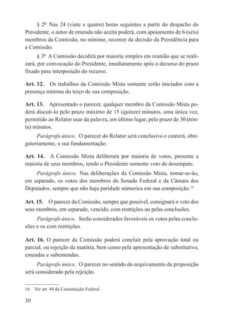 § 2º  Nas 24 (vinte e quatro) horas seguintes a partir do despacho do
Presidente, o autor de emenda não aceita poderá, com apoiamento de 6 (seis)
membros da Comissão, no mínimo, recorrer da decisão da Presidência para
a Comissão.
      § 3º  A Comissão decidirá por maioria simples em reunião que se reali-
zará, por convocação do Presidente, imediatamente após o decurso do prazo
fixado para interposição do recurso.

Art. 12.  Os trabalhos da Comissão Mista somente serão iniciados com a
presença mínima do terço de sua composição.

Art. 13.  Apresentado o parecer, qualquer membro da Comissão Mista po-
derá discuti-lo pelo prazo máximo de 15 (quinze) minutos, uma única vez,
permitido ao Relator usar da palavra, em último lugar, pelo prazo de 30 (trin-
ta) minutos.
     Parágrafo único.  O parecer do Relator será conclusivo e conterá, obri-
gatoriamente, a sua fundamentação.

Art. 14.  A Comissão Mista deliberará por maioria de votos, presente a
maioria de seus membros, tendo o Presidente somente voto de desempate.
    Parágrafo único.  Nas deliberações da Comissão Mista, tomar-se-ão,
em separado, os votos dos membros do Senado Federal e da Câmara dos
Deputados, sempre que não haja paridade númerica em sua composição.16

Art. 15.  O parecer da Comissão, sempre que possível, consignará o voto dos
seus membros, em separado, vencido, com restrições ou pelas conclusões.
     Parágrafo único.  Serão considerados favoráveis os votos pelas conclu-
sões e os com restrições.

Art. 16. O parecer da Comissão poderá concluir pela aprovação total ou
parcial, ou rejeição da matéria, bem como pela apresentação de substitutivo,
emendas e subemendas.
     Parágrafo único.  O parecer no sentido do arquivamento da proposição
será considerado pela rejeição.

16  Ver art. 44 da Constituição Federal.

30
 