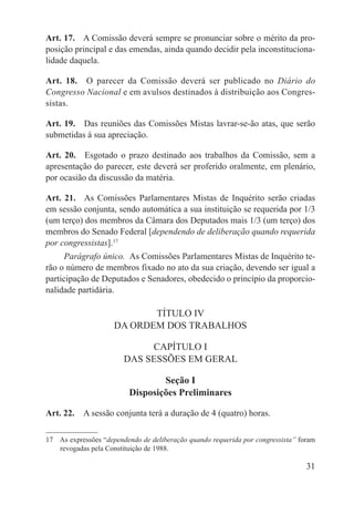 Art. 17.  A Comissão deverá sempre se pronunciar sobre o mérito da pro-
posição principal e das emendas, ainda quando decidir pela inconstituciona-
lidade daquela.

Art. 18.  O parecer da Comissão deverá ser publicado no Diário do
Congresso Nacional e em avulsos destinados à distribuição aos Congres-
sistas.

Art. 19.  Das reuniões das Comissões Mistas lavrar-se-ão atas, que serão
submetidas à sua apreciação.

Art. 20.  Esgotado o prazo destinado aos trabalhos da Comissão, sem a
apresentação do parecer, este deverá ser proferido oralmente, em plenário,
por ocasião da discussão da matéria.

Art. 21.  As Comissões Parlamentares Mistas de Inquérito serão criadas
em sessão conjunta, sendo automática a sua instituição se requerida por 1/3
(um terço) dos membros da Câmara dos Deputados mais 1/3 (um terço) dos
membros do Senado Federal [dependendo de deliberação quando requerida
por congressistas].17
      Parágrafo único.  As Comissões Parlamentares Mistas de Inquérito te-
rão o número de membros fixado no ato da sua criação, devendo ser igual a
participação de Deputados e Senadores, obedecido o princípio da proporcio-
nalidade partidária.

                            TÍTULO IV
                     DA ORDEM DOS TRABALHOS

                             CAPÍTULO I
                        DAS SESSÕES EM GERAL

                                  Seção I
                          Disposições Preliminares

Art. 22.  A sessão conjunta terá a duração de 4 (quatro) horas.

17  As expressões “dependendo de deliberação quando requerida por congressista” foram
    revogadas pela Constituição de 1988.

                                                                                  31
 