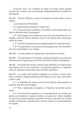 Parágrafo único.  Se o término do tempo da sessão ocorrer quando
iniciada uma votação, esta será ultimada independentemente de pedido de
prorrogação.

Art. 23.  Ouvido o Plenário, o prazo de duração da sessão poderá ser pror-
rogado:
      a) por proposta do Presidente;
      b) a requerimento de qualquer Congressista.
      § 1º  Se houver orador na tribuna, o Presidente o interromperá para con-
sulta ao Plenário sobre a prorrogação.
      § 2º  A prorrogação será sempre por prazo fixo que não poderá ser res-
tringido, salvo por falta de matéria a tratar ou de número para o prossegui-
mento da sessão.
      § 3º  Antes de terminada uma prorrogação poderá ser requerida outra.
      § 4º  O requerimento ou proposta de prorrogação não será discutido e
nem terá encaminhada a sua votação.

Art. 24.  A sessão poderá ser suspensa por conveniência da ordem.

Art. 25.  A sessão poderá ser levantada, a qualquer momento, por motivo de
falecimento de Congressista ou de Chefe de um dos Poderes da República.

Art. 26.  No recinto das sessões, somente serão admitidos os Congressistas,
funcionários em serviço no plenário e, na bancada respectiva, os represen-
tantes da imprensa credenciados junto ao Poder Legislativo.

Art. 27.  As sessões serão públicas, podendo ser secretas se assim o deli-
berar o Plenário, mediante proposta da Presidência ou de Líder, prefixando-
se-lhes a data.
     § 1º  A finalidade da sessão secreta deverá figurar expressamente na
proposta, mas não será divulgada.
     § 2º  Para a apreciação da proposta, o Congresso funcionará secreta-
mente.
     § 3º  Na discussão da proposta e no encaminhamento da votação, po-
derão usar da palavra 4 (quatro) oradores, em grupo de 2 (dois) membros
de cada Casa, preferentemente de partidos diversos, pelo prazo de 10 (dez)
minutos na discussão, reduzido para 5 (cinco) minutos no encaminhamento
da votação.

32
 
