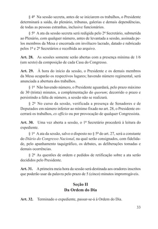 § 4º  Na sessão secreta, antes de se iniciarem os trabalhos, o Presidente
determinará a saída, do plenário, tribunas, galerias e demais dependências,
de todas as pessoas estranhas, inclusive funcionários.
     § 5º  A ata da sessão secreta será redigida pelo 2º Secretário, submetida
ao Plenário, com qualquer número, antes de levantada a sessão, assinada pe-
los membros da Mesa e encerrada em invólucro lacrado, datado e rubricado
pelos 1º e 2º Secretários e recolhida ao arquivo.

Art. 28.  As sessões somente serão abertas com a presença mínima de 1/6
(um sexto) da composição de cada Casa do Congresso.

Art. 29.  À hora do início da sessão, o Presidente e os demais membros
da Mesa ocuparão os respectivos lugares; havendo número regimental, será
anunciada a abertura dos trabalhos.
     § 1º  Não havendo número, o Presidente aguardará, pelo prazo máximo
de 30 (trinta) minutos, a complementação do quorum; decorrido o prazo e
persistindo a falta de número, a sessão não se realizará.
     § 2º  No curso da sessão, verificada a presença de Senadores e de
Deputados em número inferior ao mínimo fixado no art. 28, o Presidente en-
cerrará os trabalhos, ex officio ou por provocação de qualquer Congressista.

Art. 30.  Uma vez aberta a sessão, o 1º Secretário procederá à leitura do
expediente.
     § 1º  A ata da sessão, salvo o disposto no § 5º do art. 27, será a constante
do Diário do Congresso Nacional, na qual serão consignados, com fidelida-
de, pelo apanhamento taquigráfico, os debates, as deliberações tomadas e
demais ocorrências.
     § 2º  As questões de ordem e pedidos de retificação sobre a ata serão
decididos pelo Presidente.

Art. 31.  A primeira meia hora da sessão será destinada aos oradores inscritos
que poderão usar da palavra pelo prazo de 5 (cinco) minutos improrrogáveis.

                                 Seção II
                             Da Ordem do Dia

Art. 32.  Terminado o expediente, passar-se-á à Ordem do Dia.

                                                                              33
 