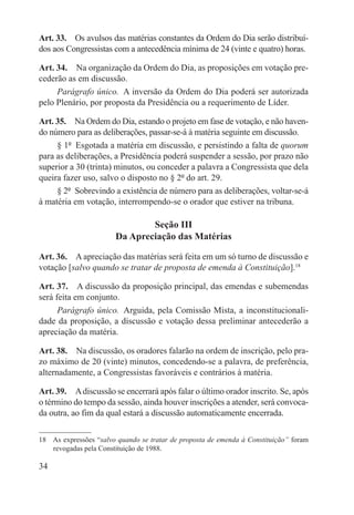 Art. 33.  Os avulsos das matérias constantes da Ordem do Dia serão distribuí-
dos aos Congressistas com a antecedência mínima de 24 (vinte e quatro) horas.

Art. 34.  Na organização da Ordem do Dia, as proposições em votação pre-
cederão as em discussão.
     Parágrafo único.  A inversão da Ordem do Dia poderá ser autorizada
pelo Plenário, por proposta da Presidência ou a requerimento de Líder.

Art. 35.  Na Ordem do Dia, estando o projeto em fase de votação, e não haven-
do número para as deliberações, passar-se-á à matéria seguinte em discussão.
     § 1º  Esgotada a matéria em discussão, e persistindo a falta de quorum
para as deliberações, a Presidência poderá suspender a sessão, por prazo não
superior a 30 (trinta) minutos, ou conceder a palavra a Congressista que dela
queira fazer uso, salvo o disposto no § 2º do art. 29.
     § 2º  Sobrevindo a existência de número para as deliberações, voltar-se-á
à matéria em votação, interrompendo-se o orador que estiver na tribuna.

                                Seção III
                        Da Apreciação das Matérias

Art. 36.  A apreciação das matérias será feita em um só turno de discussão e
votação [salvo quando se tratar de proposta de emenda à Constituição].18

Art. 37.  A discussão da proposição principal, das emendas e subemendas
será feita em conjunto.
      Parágrafo único.  Arguida, pela Comissão Mista, a inconstitucionali-
dade da proposição, a discussão e votação dessa preliminar antecederão a
apreciação da matéria.

Art. 38.  Na discussão, os oradores falarão na ordem de inscrição, pelo pra-
zo máximo de 20 (vinte) minutos, concedendo-se a palavra, de preferência,
alternadamente, a Congressistas favoráveis e contrários à matéria.

Art. 39.  A discussão se encerrará após falar o último orador inscrito. Se, após
o término do tempo da sessão, ainda houver inscrições a atender, será convoca-
da outra, ao fim da qual estará a discussão automaticamente encerrada.

18  As expressões “salvo quando se tratar de proposta de emenda à Constituição” foram
    revogadas pela Constituição de 1988.

34
 