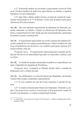 § 1º  A discussão poderá ser encerrada a requerimento escrito de Líder
ou de 10 (dez) membros de cada Casa, após falarem, no mínimo, 4 (quatro)
Senadores e 6 (seis) Deputados.
    § 2º  Após falar o último orador inscrito, ou antes da votação do reque-
rimento mencionado no § 1º, ao Relator é lícito usar da palavra pelo prazo
máximo de 20 (vinte) minutos.

Art. 40.  Não será admitido requerimento de adiamento de discussão, po-
dendo, entretanto, ser adiada a votação, no máximo por 48 (quarenta e oito)
horas, a requerimento de Líder, desde que não seja prejudicada a apreciação
da matéria no prazo constitucional.

Art. 41.  O requerimento apresentado em sessão conjunta não admitirá dis-
cussão, podendo ter sua votação encaminhada por 2 (dois) membros de cada
Casa, de preferência um favorável e um contrário, pelo prazo máximo de 5
(cinco) minutos cada um.
      Parágrafo único.  O requerimento sobre proposição constante da Or-
dem do Dia deverá ser apresentado logo após ser anunciada a matéria a que
se referir.

Art. 42.  A retirada de qualquer proposição só poderá ser requerida por seu
autor e dependerá de despacho da Presidência.
    Parágrafo único.  Competirá ao Plenário decidir sobre a retirada de
proposição com a votação iniciada.

Art. 43.  Nas deliberações, os votos da Câmara dos Deputados e do Senado
Federal serão sempre computados separadamente.
      § 1º  O voto contrário de uma das Casas importará a rejeição da ma-
téria.
      § 2º  A votação começará pela Câmara dos Deputados. Tratando-se, po-
rém, [de proposta de emenda à Constituição e] de projeto de lei vetado, de
     19

iniciativa de Senadores, a votação começará pelo Senado.

19  As expressões “de proposta de emenda à Constituição e” foram revogadas pela Consti-
    tuição de 1988.

                                                                                    35
 