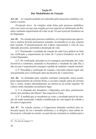 Seção IV
                         Das Modalidades de Votação

Art. 44.  As votações poderão ser realizadas pelos processos simbólico, no-
minal e secreto.
     Parágrafo único.  As votações serão feitas pelo processo simbólico,
salvo nos casos em que seja exigido quorum especial ou deliberação do Ple-
nário, mediante requerimento de Líder ou de 1/6 (um sexto) de Senadores ou
de Deputados.

Art. 45.  Na votação pelo processo simbólico, os Congressistas que aprova-
rem a matéria deverão permanecer sentados, levantando-se os que votarem
pela rejeição. O pronunciamento dos Líderes representará o voto de seus
liderados presentes, permitida a declaração de voto.
      § 1º  Proclamado o resultado da votação de cada Casa, poderá ser feita
sua verificação a requerimento de Líder, de 5 (cinco) Senadores ou de 20
(vinte) Deputados.
      § 2º  Na verificação, proceder-se-á à contagem, por bancada, dos votos
favoráveis e contrários, anotando os Secretários o resultado de cada fila, a
não ser que o requerimento consigne o pedido de imediata votação nominal.
      § 3º  Procedida a verificação de votação, e havendo número legal, não
será permitida nova verificação antes do decurso de 1 (uma) hora.

Art. 46.  As chamadas para votações nominais começarão, numa sessão,
pelos representantes do extremo Norte, e, na outra votação, pelos do extremo
Sul, e, assim, sempre alternadamente, na mesma ou na sessão seguinte. Os
Líderes serão chamados em primeiro lugar.
     § 1º  A chamada dos Senadores e Deputados será feita, preferencial-
mente, por membros das Mesas20 das respectivas Casas.
     § 2º  À medida que se sucederem os votos, o resultado parcial da vota-
ção irá sendo anunciado, vedada a modificação do voto depois de colhido o
de outro Congressista.

Art. 47.  Na votação secreta, o Congressista chamado receberá uma so-
brecarta opaca, de cor e tamanho uniformes, e se dirigirá a uma cabina in-
devassável, colocada no recinto, na qual devem encontrar-se cédulas para a


20  Ver nota de rodapé nº 2.

36
 