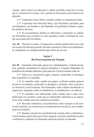 votação. Após colocar na sobrecarta a cédula escolhida, lançá-la-á na urna,
que se encontrará no recinto, sob a guarda de funcionários previamente de-
signados.
     § 1º  Conduzida a urna à Mesa, somente votarão os componentes desta.
     § 2º  A apuração será feita pela Mesa, cujo Presidente convidará, para
escrutinadores, um Senador e um Deputado, de preferência filiados a parti-
dos políticos diversos.
     § 3º  Os escrutinadores abrirão as sobrecartas e entregarão as cédulas
aos Secretários, que contarão os votos apurados, sendo o resultado da vota-
ção anunciado pelo Presidente.

Art. 48.  Presente à sessão, o Congressista somente poderá deixar de votar
em assunto de interesse pessoal, devendo comunicar à Mesa seu impedimen-
to, computado seu comparecimento para efeito de quorum.

                               Seção V
                     Do Processamento da Votação

Art. 49.  Encerrada a discussão, passar-se-á, imediatamente, à votação da ma-
téria, podendo encaminhá-la 4 (quatro) Senadores e 4 (quatro) Deputados, de
preferência de partidos diferentes, pelo prazo de 5 (cinco) minutos cada um.
     § 1º  Votar-se-á, em primeiro lugar, o projeto, ressalvados os destaques
dele requeridos e as emendas.
      § 2º  As emendas serão votadas em grupos, conforme tenham parecer
favorável ou contrário, ressalvados os destaques e incluídas, entre as de pare-
cer favorável, as da Comissão. Das destacadas, serão votadas inicialmente as
supressivas, seguindo-se-lhes as substitutivas, as modificativas e as aditivas.
     § 3º  As emendas com subemendas serão votadas uma a uma, salvo
deliberação em contrário, sendo que as subemendas substitutivas ou supres-
sivas serão votadas antes das respectivas emendas.
      § 4º  Havendo substitutivo, terá preferência sobre o projeto se de auto-
ria da Comissão, ou se dela houver recebido parecer favorável, salvo delibe-
ração em contrário.
      § 5º  Quando o projeto tiver preferência de votação sobre o substitutivo,
é lícito destacar parte deste para incluir naquele; recaindo a preferência sobre
o substitutivo, poderão ser destacadas partes do projeto ou emendas.

                                                                             37
 