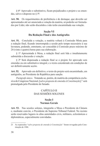 § 6º  Aprovado o substitutivo, ficam prejudicados o projeto e as emen-
das, salvo o disposto no § 5º.

Art. 50.  Os requerimentos de preferência e de destaque, que deverão ser
apresentados até ser anunciada a votação da matéria, só poderão ser formula-
dos por Líder, não serão discutidos e não terão encaminhada sua votação.

                              Seção VI
                   Da Redação Final e dos Autógrafos

Art. 51.  Concluída a votação, a matéria voltará à Comissão Mista para
a redação final, ficando interrompida a sessão pelo tempo necessário à sua
lavratura, podendo, entretanto, ser concedido à Comissão prazo máximo de
24 (vinte e quatro) horas para sua elaboração.
     § 1º  Apresentada à Mesa, a redação final será lida e imediatamente
submetida a discussão e votação.
     § 2º  Será dispensada a redação final se o projeto for aprovado sem
emendas ou em substitutivo integral, e o texto considerado em condições de
ser definitivamente aceito.

Art. 52.  Aprovado em definitivo, o texto do projeto será encaminhado, em
autógrafos, ao Presidente da República para sanção.
      Parágrafo único.  Tratando-se, porém, de matéria da competência exclu-
siva do Congresso Nacional, [salvo proposta de emenda à Constituição],21 será
promulgada pelo Presidente do Senado.

                              CAPÍTULO II
                         DAS SESSÕES SOLENES

                                    Seção I
                                 Normas Gerais
Art. 53.  Nas sessões solenes, integrarão a Mesa o Presidente da Câmara
e, mediante convite, o Presidente do Supremo Tribunal Federal. No recinto
serão reservados lugares às altas autoridades civis, militares, eclesiásticas e
diplomáticas, especialmente convidadas.

21  As expressões “salvo proposta de emenda à Constituição” foram revogadas pela Cons-
    tituição de 1988.

38
 