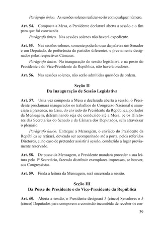 Parágrafo único.  As sessões solenes realizar-se-ão com qualquer número.

Art. 54.  Composta a Mesa, o Presidente declarará aberta a sessão e o fim
para que foi convocada.
     Parágrafo único.  Nas sessões solenes não haverá expediente.

Art. 55.  Nas sessões solenes, somente poderão usar da palavra um Senador
e um Deputado, de preferência de partidos diferentes, e previamente desig-
nados pelas respectivas Câmaras.
     Parágrafo único.  Na inauguração de sessão legislativa e na posse do
Presidente e do Vice-Presidente da República, não haverá oradores.

Art. 56.  Nas sessões solenes, não serão admitidas questões de ordem.

                             Seção II
                Da Inauguração de Sessão Legislativa

Art. 57.  Uma vez composta a Mesa e declarada aberta a sessão, o Presi-
dente proclamará inaugurados os trabalhos do Congresso Nacional e anun-
ciará a presença, na Casa, do enviado do Presidente da República, portador
da Mensagem, determinando seja ele conduzido até a Mesa, pelos Direto-
res das Secretarias do Senado e da Câmara dos Deputados, sem atravessar
o plenário.
     Parágrafo único.  Entregue a Mensagem, o enviado do Presidente da
República se retirará, devendo ser acompanhado até a porta, pelos referidos
Diretores, e, no caso de pretender assistir à sessão, conduzido a lugar previa-
mente reservado.

Art. 58.  De posse da Mensagem, o Presidente mandará proceder a sua lei-
tura pelo 1º Secretário, fazendo distribuir exemplares impressos, se houver,
aos Congressistas.

Art. 59.  Finda a leitura da Mensagem, será encerrada a sessão.

                            Seção III
    Da Posse do Presidente e do Vice-Presidente da República

Art. 60.  Aberta a sessão, o Presidente designará 5 (cinco) Senadores e 5
(cinco) Deputados para comporem a comissão incumbida de receber os em-

                                                                            39
 