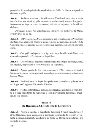 possandos à entrada principal e conduzi-los ao Salão de Honra, suspenden-
do-a em seguida.

Art. 61.  Reaberta a sessão, o Presidente e o Vice-Presidente eleitos serão
introduzidos no plenário, pela mesma comissão anteriormente designada,
indo ocupar os lugares, respectivamente, à direita e à esquerda do Presidente
da Mesa.
     Parágrafo único.  Os espectadores, inclusive os membros da Mesa,
conservar-se-ão de pé.

Art. 62.  O Presidente da Mesa anunciará, em seguida, que o Presidente
da República eleito irá prestar o compromisso determinado no art. 78 da
Constituição, solicitando aos presentes que permaneçam de pé, durante
o ato.

Art. 63.  Cumprido o disposto no artigo anterior, o Presidente da Mesa pro-
clamará empossado o Presidente da República.

Art. 64.  Observadas as mesmas formalidades dos artigos anteriores, será,
em seguida, empossado o Vice-Presidente da República.

Art. 65.  Após a prestação dos compromissos, o 1º Secretário procederá à
leitura do termo de posse, que será assinado pelos empossados e pelos mem-
bros da Mesa.

Art. 66.  Ao Presidente da República poderá ser concedida a palavra para
se dirigir ao Congresso Nacional e à Nação.

Art. 67.  Finda a solenidade, a comissão de recepção conduzirá o Presiden-
te e o Vice-Presidente da República a local previamente designado, encer-
rando-se a sessão.

                           Seção IV
            Da Recepção a Chefe de Estado Estrangeiro

Art. 68.  Aberta a sessão, o Presidente designará 3 (três) Senadores e 3
(três) Deputados para comporem a comissão incumbida de receber o visi-
tante à entrada principal e conduzi-lo ao Salão de Honra, suspendendo, em
seguida, a sessão.

40
 