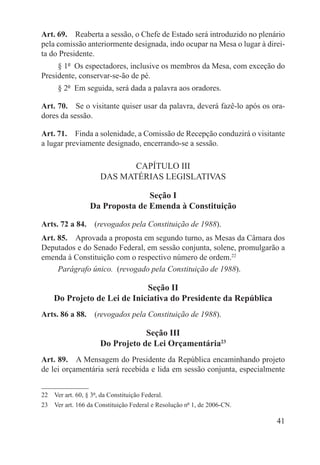 Art. 69.  Reaberta a sessão, o Chefe de Estado será introduzido no plenário
pela comissão anteriormente designada, indo ocupar na Mesa o lugar à direi-
ta do Presidente.
     § 1º  Os espectadores, inclusive os membros da Mesa, com exceção do
Presidente, conservar-se-ão de pé.
      § 2º  Em seguida, será dada a palavra aos oradores.

Art. 70.  Se o visitante quiser usar da palavra, deverá fazê-lo após os ora-
dores da sessão.

Art. 71.  Finda a solenidade, a Comissão de Recepção conduzirá o visitante
a lugar previamente designado, encerrando-se a sessão.

                             CAPÍTULO III
                      DAS MATÉRIAS LEGISLATIVAS

                                 Seção I
                  Da Proposta de Emenda à Constituição

Arts. 72 a 84.  (revogados pela Constituição de 1988).
Art. 85.  Aprovada a proposta em segundo turno, as Mesas da Câmara dos
Deputados e do Senado Federal, em sessão conjunta, solene, promulgarão a
emenda à Constituição com o respectivo número de ordem.22
     Parágrafo único.  (revogado pela Constituição de 1988).

                             Seção II
    Do Projeto de Lei de Iniciativa do Presidente da República
Arts. 86 a 88.  (revogados pela Constituição de 1988).

                                  Seção III
                      Do Projeto de Lei Orçamentária23
Art. 89.  A Mensagem do Presidente da República encaminhando projeto
de lei orçamentária será recebida e lida em sessão conjunta, especialmente


22  Ver art. 60, § 3º, da Constituição Federal.
23  Ver art. 166 da Constituição Federal e Resolução nº 1, de 2006-CN.

                                                                         41
 