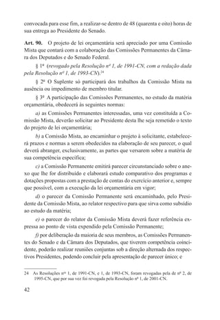 convocada para esse fim, a realizar-se dentro de 48 (quarenta e oito) horas de
sua entrega ao Presidente do Senado.

Art. 90.  O projeto de lei orçamentária será apreciado por uma Comissão
Mista que contará com a colaboração das Comissões Permanentes da Câma-
ra dos Deputados e do Senado Federal.
     § 1º  (revogado pela Resolução nº 1, de 1991-CN, com a redação dada
pela Resolução nº 1, de 1993-CN).24
     § 2º  O Suplente só participará dos trabalhos da Comissão Mista na
ausência ou impedimento de membro titular.
    § 3º  A participação das Comissões Permanentes, no estudo da matéria
orçamentária, obedecerá às seguintes normas:
     a) as Comissões Permanentes interessadas, uma vez constituída a Co-
missão Mista, deverão solicitar ao Presidente desta lhe seja remetido o texto
do projeto de lei orçamentária;
     b) a Comissão Mista, ao encaminhar o projeto à solicitante, estabelece-
rá prazos e normas a serem obedecidos na elaboração de seu parecer, o qual
deverá abranger, exclusivamente, as partes que versarem sobre a matéria de
sua competência específica;
     c) a Comissão Permanente emitirá parecer circunstanciado sobre o ane-
xo que lhe for distribuído e elaborará estudo comparativo dos programas e
dotações propostas com a prestação de contas do exercício anterior e, sempre
que possível, com a execução da lei orçamentária em vigor;
     d) o parecer da Comissão Permanente será encaminhado, pelo Presi-
dente da Comissão Mista, ao relator respectivo para que sirva como subsídio
ao estudo da matéria;
     e) o parecer do relator da Comissão Mista deverá fazer referência ex-
pressa ao ponto de vista expendido pela Comissão Permanente;
      f) por deliberação da maioria de seus membros, as Comissões Permanen-
tes do Senado e da Câmara dos Deputados, que tiverem competência coinci-
dente, poderão realizar reuniões conjuntas sob a direção alternada dos respec-
tivos Presidentes, podendo concluir pela apresentação de parecer único; e

24  As Resoluções nos 1, de 1991-CN, e 1, de 1993-CN, foram revogadas pela de nº 2, de
    1995-CN, que por sua vez foi revogada pela Resolução nº 1, de 2001-CN.

42
 