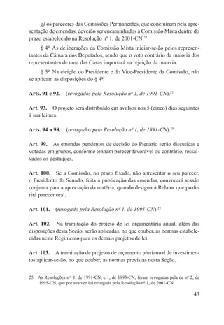 g) os pareceres das Comissões Permanentes, que concluírem pela apre-
sentação de emendas, deverão ser encaminhados à Comissão Mista dentro do
prazo estabelecido na Resolução nº 1, de 2001-CN.25
     § 4º  As deliberações da Comissão Mista iniciar-se-ão pelos represen-
tantes da Câmara dos Deputados, sendo que o voto contrário da maioria dos
representantes de uma das Casas importará na rejeição da matéria.
     § 5º  Na eleição do Presidente e do Vice-Presidente da Comissão, não
se aplicam as disposições do § 4º.

Arts. 91 e 92.  (revogados pela Resolução nº 1, de 1991-CN).25

Art. 93.  O projeto será distribuído em avulsos nos 5 (cinco) dias seguintes
à sua leitura.

Arts. 94 a 98.  (revogados pela Resolução nº 1, de 1991-CN).25

Art. 99.  As emendas pendentes de decisão do Plenário serão discutidas e
votadas em grupos, conforme tenham parecer favorável ou contrário, ressal-
vados os destaques.

Art. 100.  Se a Comissão, no prazo fixado, não apresentar o seu parecer,
o Presidente do Senado, feita a publicação das emendas, convocará sessão
conjunta para a apreciação da matéria, quando designará Relator que profe-
rirá parecer oral.

Art. 101.  (revogado pela Resolução nº 1, de 1991-CN).25

Art. 102.  Na tramitação do projeto de lei orçamentária anual, além das
disposições desta Seção, serão aplicadas, no que couber, as normas estabele-
cidas neste Regimento para os demais projetos de lei.

Art. 103.  À tramitação de projetos de orçamento plurianual de investimen-
tos aplicar-se-ão, no que couber, as normas previstas nesta Seção.


25  As Resoluções nos 1, de 1991-CN, e 1, de 1993-CN, foram revogadas pela de nº 2, de
    1995-CN, que por sua vez foi revogada pela Resolução nº 1, de 2001-CN.

                                                                                   43
 