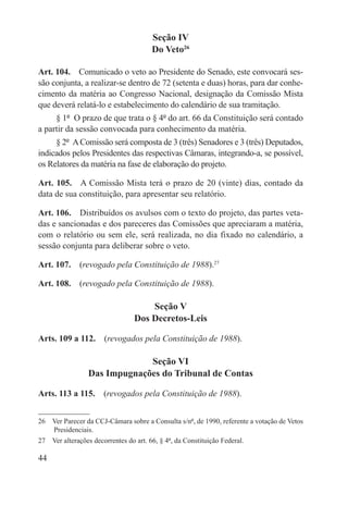 Seção IV
                                        Do Veto26

Art. 104.  Comunicado o veto ao Presidente do Senado, este convocará ses-
são conjunta, a realizar-se dentro de 72 (setenta e duas) horas, para dar conhe-
cimento da matéria ao Congresso Nacional, designação da Comissão Mista
que deverá relatá-lo e estabelecimento do calendário de sua tramitação.
     § 1º  O prazo de que trata o § 4º do art. 66 da Constituição será contado
a partir da sessão convocada para conhecimento da matéria.
     § 2º  A Comissão será composta de 3 (três) Senadores e 3 (três) Deputados,
indicados pelos Presidentes das respectivas Câmaras, integrando-a, se possível,
os Relatores da matéria na fase de elaboração do projeto.

Art. 105.  A Comissão Mista terá o prazo de 20 (vinte) dias, contado da
data de sua constituição, para apresentar seu relatório.

Art. 106.  Distribuídos os avulsos com o texto do projeto, das partes veta-
das e sancionadas e dos pareceres das Comissões que apreciaram a matéria,
com o relatório ou sem ele, será realizada, no dia fixado no calendário, a
sessão conjunta para deliberar sobre o veto.

Art. 107.  (revogado pela Constituição de 1988).27

Art. 108.  (revogado pela Constituição de 1988).

                                      Seção V
                                  Dos Decretos-Leis

Arts. 109 a 112.  (revogados pela Constituição de 1988).

                              Seção VI
                 Das Impugnações do Tribunal de Contas

Arts. 113 a 115.  (revogados pela Constituição de 1988).


26  Ver Parecer da CCJ-Câmara sobre a Consulta s/nº, de 1990, referente a votação de Vetos
    Presidenciais.
27  Ver alterações decorrentes do art. 66, § 4º, da Constituição Federal.

44
 