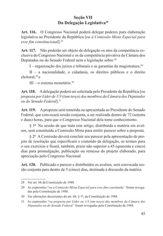 Seção VII
                           Da Delegação Legislativa28

Art. 116.  O Congresso Nacional poderá delegar poderes para elaboração
legislativa ao Presidente da República [ou à Comissão Mista Especial para
esse fim constitucional].29

Art. 117.  Não poderão ser objeto de delegação os atos da competência ex-
clusiva do Congresso Nacional e os da competência privativa da Câmara dos
Deputados ou do Senado Federal nem a legislação sobre:30
      I – organização dos juízos e tribunais e as garantias da magistratura;30
      II – a nacionalidade, a cidadania, os direitos públicos e o direito
eleitoral;30 e
      III – o sistema monetário.30

Art. 118.  A delegação poderá ser solicitada pelo Presidente da República [ou
proposta por Líder de 1/3 ((um terço) dos membros da Câmara dos Deputados
ou do Senado Federal].31

Art. 119.  A proposta será remetida ou apresentada ao Presidente do Senado
Federal, que convocará sessão conjunta, a ser realizada dentro de 72 (setenta
e duas) horas, para que o Congresso Nacional dela tome conhecimento.
      § 1º  Na sessão de que trata este artigo, distribuída a matéria em avul-
sos, será constituída a Comissão Mista para emitir parecer sobre a proposta.
      § 2º  A Comissão deverá concluir seu parecer pela apresentação de pro-
jeto de resolução que especificará o conteúdo da delegação, os termos para
o seu exercício e fixará, também, prazo não superior a 45 (quarenta e cinco)
dias para promulgação, publicação ou remessa do projeto elaborado, para
apreciação pelo Congresso Nacional.

Art. 120.  Publicado o parecer e distribuídos os avulsos, será convocada ses-
são conjunta para dentro de 5 (cinco) dias, destinada à discussão da matéria.


28  Ver art. 68 da Constiuição de 1988.
29  As expressões “ou à Comissão Mista Especial para esse fim constituída” foram revoga-
    das pela Constituição de 1988.
30  Ver alterações decorrentes do art. 68, § 1º, da Constituição de 1988.
31  As expressões “ou proposta por Líder ou 1/3 (um terço) dos membros da Câmara dos
    Deputados ou do Senado Federal” foram revogadas pela Constituição de 1988.

                                                                                     45
 