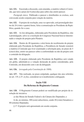 Art. 121.  Encerrada a discussão, com emendas, a matéria voltará à Comis-
são, que terá o prazo de 8 (oito) dias para sobre elas emitir parecer.
    Parágrafo único.  Publicado o parecer e distribuídos os avulsos, será
convocada sessão conjunta para votação da matéria.

Art. 122.  O projeto de resolução, uma vez aprovado, será promulgado den-
tro de 24 (vinte e quatro) horas, feita a comunicação ao Presidente da Repú-
blica, quando for o caso.

Art. 123.  As leis delegadas, elaboradas pelo Presidente da República, irão
à promulgação, salvo se a resolução do Congresso Nacional houver determi-
nado a votação do projeto pelo Plenário.

Art. 124.  Dentro de 48 (quarenta e oito) horas do recebimento do projeto
elaborado pelo Presidente da República, a Presidência do Senado remeterá
a matéria à Comissão que tiver examinado a solicitação para, no prazo de 5
(cinco) dias, emitir seu parecer sobre a conformidade ou não do projeto com
o conteúdo da delegação.

Art. 125.  O projeto elaborado pelo Presidente da República será votado
em globo, admitindo-se a votação destacada de partes consideradas, pela
Comissão, em desacordo com o ato da delegação.

Art. 126.  (revogado pela Constituição de 1988).

Art. 127.  Não realizado, no prazo estipulado, qualquer dos atos referidos
no art. 119, § 2º, in fine, considerar-se-á insubsistente a delegação.

                           Seção VIII
                 Da Reforma do Regimento Comum

Art. 128.  O Regimento Comum poderá ser modificado por projeto de re-
solução de iniciativa:
     a) das Mesas do Senado Federal e da Câmara dos Deputados; e
     b) de, no mínimo, 100 (cem) subscritores, sendo 20 (vinte) Senadores e
80 (oitenta) Deputados.
     § 1º  O projeto será apresentado em sessão conjunta.

46
 