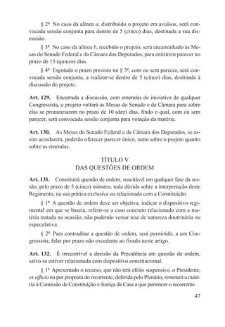 § 2º  No caso da alínea a, distribuído o projeto em avulsos, será con-
vocada sessão conjunta para dentro de 5 (cinco) dias, destinada a sua dis-
cussão.
     § 3º  No caso da alínea b, recebido o projeto, será encaminhado às Me-
sas do Senado Federal e da Câmara dos Deputados, para emitirem parecer no
prazo de 15 (quinze) dias.
     § 4º  Esgotado o prazo previsto no § 3º, com ou sem parecer, será con-
vocada sessão conjunta, a realizar-se dentro de 5 (cinco) dias, destinada à
discussão do projeto.

Art. 129.  Encerrada a discussão, com emendas de iniciativa de qualquer
Congressista, o projeto voltará às Mesas do Senado e da Câmara para sobre
elas se pronunciarem no prazo de 10 (dez) dias, findo o qual, com ou sem
parecer, será convocada sessão conjunta para votação da matéria.

Art. 130.  As Mesas do Senado Federal e da Câmara dos Deputados, se as-
sim acordarem, poderão oferecer parecer único, tanto sobre o projeto quanto
sobre as emendas.

                             TÍTULO V
                      DAS QUESTÕES DE ORDEM
Art. 131.  Constituirá questão de ordem, suscitável em qualquer fase da ses-
são, pelo prazo de 5 (cinco) minutos, toda dúvida sobre a interpretação deste
Regimento, na sua prática exclusiva ou relacionada com a Constituição.
      § 1º  A questão de ordem deve ser objetiva, indicar o dispositivo regi-
mental em que se baseia, referir-se a caso concreto relacionado com a ma-
téria tratada na ocasião, não podendo versar tese de natureza doutrinária ou
especulativa.
     § 2º  Para contraditar a questão de ordem, será permitido, a um Con-
gressista, falar por prazo não excedente ao fixado neste artigo.

Art. 132.  É irrecorrível a decisão da Presidência em questão de ordem,
salvo se estiver relacionada com dispositivo constitucional.
      § 1º  Apresentado o recurso, que não terá efeito suspensivo, o Presidente,
ex officio ou por proposta do recorrente, deferida pelo Plenário, remeterá a maté-
ria à Comissão de Constituição e Justiça da Casa a que pertencer o recorrente.

                                                                               47
 