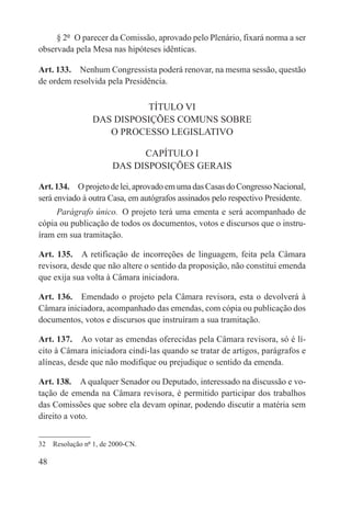 § 2º  O parecer da Comissão, aprovado pelo Plenário, fixará norma a ser
observada pela Mesa nas hipóteses idênticas.

Art. 133.  Nenhum Congressista poderá renovar, na mesma sessão, questão
de ordem resolvida pela Presidência.

                           TÍTULO VI
                 DAS DISPOSIÇÕES COMUNS SOBRE
                    O PROCESSO LEGISLATIVO

                             CAPÍTULO I
                       DAS DISPOSIÇÕES GERAIS

Art. 134.  O projeto de lei, aprovado em uma das Casas do Congresso Nacional,
será enviado à outra Casa, em autógrafos assinados pelo respectivo Presidente.
     Parágrafo único.  O projeto terá uma ementa e será acompanhado de
cópia ou publicação de todos os documentos, votos e discursos que o instru-
íram em sua tramitação.

Art. 135.  A retificação de incorreções de linguagem, feita pela Câmara
revisora, desde que não altere o sentido da proposição, não constitui emenda
que exija sua volta à Câmara iniciadora.

Art. 136.  Emendado o projeto pela Câmara revisora, esta o devolverá à
Câmara iniciadora, acompanhado das emendas, com cópia ou publicação dos
documentos, votos e discursos que instruíram a sua tramitação.

Art. 137.  Ao votar as emendas oferecidas pela Câmara revisora, só é lí-
cito à Câmara iniciadora cindi-las quando se tratar de artigos, parágrafos e
alíneas, desde que não modifique ou prejudique o sentido da emenda.

Art. 138.  A qualquer Senador ou Deputado, interessado na discussão e vo-
tação de emenda na Câmara revisora, é permitido participar dos trabalhos
das Comissões que sobre ela devam opinar, podendo discutir a matéria sem
direito a voto.


32  Resolução nº 1, de 2000-CN.

48
 