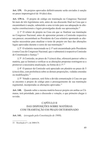 Art. 139.  Os projetos aprovados definitivamente serão enviados à sanção
no prazo improrrogável de 10 (dez) dias.

Art. 139-A.  O projeto de código em tramitação no Congresso Nacional
há mais de três legislaturas será, antes de sua discussão final na Casa que o
encaminhará à sanção, submetido a uma revisão para sua adequação às alte-
rações constitucionais e legais promulgadas desde sua apresentação.32
     § 1º  O relator do projeto na Casa em que se finalizar sua tramitação
no Congresso Nacional, antes de apresentar perante a Comissão respectiva
seu parecer, encaminhará ao Presidente da Casa relatório apontando as alte-
rações necessárias para atualizar o texto do projeto em face das alterações
legais aprovadas durante o curso de sua tramitação.33
     § 2º  O relatório mencionado no § 1º será encaminhado pelo Presidente
à outra Casa do Congresso Nacional, que o submeterá à respectiva Comissão
de Constituição e Justiça.33
    § 3º  A Comissão, no prazo de 5 (cinco) dias, oferecerá parecer sobre a
matéria, que se limitará a verificar se as alterações propostas restringem-se a
promover a necessária atualização, na forma do § 1º.33
     § 4º  O parecer da Comissão será apreciado em plenário no prazo de 5
(cinco) dias, com preferência sobre as demais proposições, vedadas emendas
ou modificações.33
     § 5º  Votado o parecer, será feita a devida comunicação à Casa em que
se encontra o projeto de código para o prosseguimento de sua tramitação
regimental, incorporadas as alterações aprovadas.33

Art. 140.  Quando sobre a mesma matéria houver projeto em ambas as Câ-
maras, terá prioridade, para a discussão e votação, o que primeiro chegar à
revisão.

                     CAPÍTULO II
           DAS DISPOSIÇÕES SOBRE MATÉRIAS
        COM TRAMITAÇÃO EM PRAZO DETERMINADO

Art. 141.  (revogado pela Constituição de 1988).

33  Resolução nº 1, de 2000-CN.

                                                                            49
 
