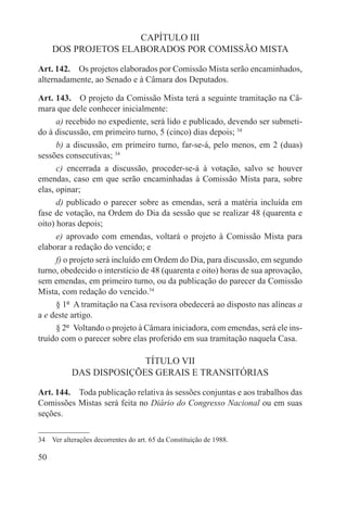 CAPÍTULO III
     DOS PROJETOS ELABORADOS POR COMISSÃO MISTA

Art. 142.  Os projetos elaborados por Comissão Mista serão encaminhados,
alternadamente, ao Senado e à Câmara dos Deputados.

Art. 143.  O projeto da Comissão Mista terá a seguinte tramitação na Câ-
mara que dele conhecer inicialmente:
      a) recebido no expediente, será lido e publicado, devendo ser submeti-
do à discussão, em primeiro turno, 5 (cinco) dias depois; 34
      b) a discussão, em primeiro turno, far-se-á, pelo menos, em 2 (duas)
sessões consecutivas; 34
      c) encerrada a discussão, proceder-se-á à votação, salvo se houver
emendas, caso em que serão encaminhadas à Comissão Mista para, sobre
elas, opinar;
      d) publicado o parecer sobre as emendas, será a matéria incluída em
fase de votação, na Ordem do Dia da sessão que se realizar 48 (quarenta e
oito) horas depois;
      e) aprovado com emendas, voltará o projeto à Comissão Mista para
elaborar a redação do vencido; e
      f) o projeto será incluído em Ordem do Dia, para discussão, em segundo
turno, obedecido o interstício de 48 (quarenta e oito) horas de sua aprovação,
sem emendas, em primeiro turno, ou da publicação do parecer da Comissão
Mista, com redação do vencido.34
      § 1º  A tramitação na Casa revisora obedecerá ao disposto nas alíneas a
a e deste artigo.
      § 2º  Voltando o projeto à Câmara iniciadora, com emendas, será ele ins-
truído com o parecer sobre elas proferido em sua tramitação naquela Casa.

                         TÍTULO VII
           DAS DISPOSIÇÕES GERAIS E TRANSITÓRIAS

Art. 144.  Toda publicação relativa às sessões conjuntas e aos trabalhos das
Comissões Mistas será feita no Diário do Congresso Nacional ou em suas
seções.

34  Ver alterações decorrentes do art. 65 da Constituição de 1988.

50
 