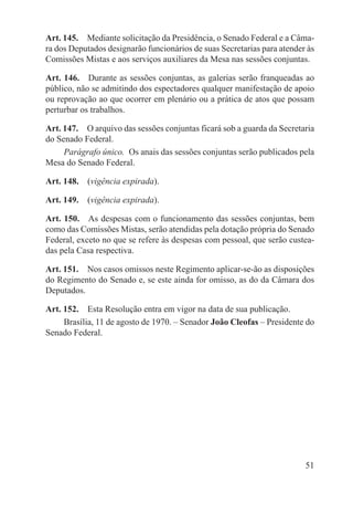 Art. 145.  Mediante solicitação da Presidência, o Senado Federal e a Câma-
ra dos Deputados designarão funcionários de suas Secretarias para atender às
Comissões Mistas e aos serviços auxiliares da Mesa nas sessões conjuntas.

Art. 146.  Durante as sessões conjuntas, as galerias serão franqueadas ao
público, não se admitindo dos espectadores qualquer manifestação de apoio
ou reprovação ao que ocorrer em plenário ou a prática de atos que possam
perturbar os trabalhos.

Art. 147.  O arquivo das sessões conjuntas ficará sob a guarda da Secretaria
do Senado Federal.
     Parágrafo único.  Os anais das sessões conjuntas serão publicados pela
Mesa do Senado Federal.

Art. 148.  (vigência expirada).

Art. 149.  (vigência expirada).

Art. 150.  As despesas com o funcionamento das sessões conjuntas, bem
como das Comissões Mistas, serão atendidas pela dotação própria do Senado
Federal, exceto no que se refere às despesas com pessoal, que serão custea-
das pela Casa respectiva.

Art. 151.  Nos casos omissos neste Regimento aplicar-se-ão as disposições
do Regimento do Senado e, se este ainda for omisso, as do da Câmara dos
Deputados.

Art. 152.  Esta Resolução entra em vigor na data de sua publicação.
     Brasília, 11 de agosto de 1970. – Senador João Cleofas – Presidente do
Senado Federal.




                                                                         51
 