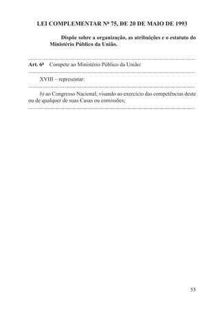 LEI COMPLEMENTAR Nº 75, DE 20 DE MAIO DE 1993

                   Dispõe sobre a organização, as atribuições e o estatuto do
               Ministério Público da União.

.........................................................................................................................
Art. 6º  Compete ao Ministério Público da União:
.........................................................................................................................
        XVIII – representar:
.........................................................................................................................
        b) ao Congresso Nacional, visando ao exercício das competências deste
ou de qualquer de suas Casas ou comissões;
.........................................................................................................................




                                                                                                                     55
 