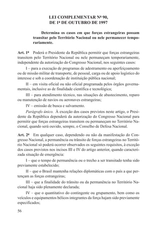 LEI COMPLEMENTAR Nº 90,
                    DE 1º DE OUTUBRO DE 1997

              Determina os casos em que forças estrangeiras possam
         transitar pelo Território Nacional ou nele permanecer tempo-
         rariamente.

Art. 1º  Poderá o Presidente da República permitir que forças estrangeiras
transitem pelo Território Nacional ou nele permaneçam temporariamente,
independente da autorização do Congresso Nacional, nos seguintes casos:
      I – para a execução de programas de adestramento ou aperfeiçoamento
ou de missão militar de transporte, de pessoal, carga ou de apoio logístico do
interesse e sob a coordenação de instituição pública nacional;
      II – em visita oficial ou não oficial programada pelos órgãos governa-
mentais, inclusive as de finalidade científica e tecnológica;
      III – para atendimento técnico, nas situações de abastecimento, reparo
ou manutenção de navios ou aeronaves estrangeiras;
      IV – emissão de busca e salvamento.
      Parágrafo único.  À exceção dos casos previstos neste artigo, o Presi-
dente da República dependerá da autorização do Congresso Nacional para
permitir que forças estrangeiras transitem ou permaneçam no Território Na-
cional, quando será ouvido, sempre, o Conselho de Defesa Nacional.

Art. 2º  Em qualquer caso, dependendo ou não da manifestação do Con-
gresso Nacional, a permanência ou trânsito de forças estrangeiras no Territó-
rio Nacional só poderá ocorrer observados os seguintes requisitos, à exceção
dos casos previstos nos incisos III e IV do artigo anterior, quando caracteri-
zada situação de emergência:
     I – que o tempo de permanência ou o trecho a ser transitado tenha sido
previamente estabelecido;
     II – que o Brasil mantenha relações diplomáticas com o país a que per-
tençam as forças estrangeiras;
     III – que a finalidade do trânsito ou da permanência no Território Na-
cional haja sido plenamente declarada;
     IV – que o quantitativo do contingente ou grupamento, bem como os
veículos e equipamentos bélicos integrantes da força hajam sido previamente
especificados;

56
 