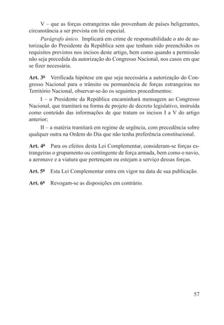 V – que as forças estrangeiras não provenham de países beligerantes,
circunstância a ser prevista em lei especial.
      Parágrafo único.  Implicará em crime de responsabilidade o ato de au-
torização do Presidente da República sem que tenham sido preenchidos os
requisitos previstos nos incisos deste artigo, bem como quando a permissão
não seja precedida da autorização do Congresso Nacional, nos casos em que
se fizer necessária.

Art. 3º  Verificada hipótese em que seja necessária a autorização do Con-
gresso Nacional para o trânsito ou permanência de forças estrangeiras no
Território Nacional, observar-se-ão os seguintes procedimentos:
     I – o Presidente da República encaminhará mensagem ao Congresso
Nacional, que tramitará na forma de projeto de decreto legislativo, instruída
como conteúdo das informações de que tratam os incisos I a V do artigo
anterior;
     II – a matéria tramitará em regime de urgência, com precedência sobre
qualquer outra na Ordem do Dia que não tenha preferência constitucional.

Art. 4º  Para os efeitos desta Lei Complementar, consideram-se forças es-
trangeiras o grupamento ou contingente de força armada, bem como o navio,
a aeronave e a viatura que pertençam ou estejam a serviço dessas forças.

Art. 5º  Esta Lei Complementar entra em vigor na data de sua publicação.

Art. 6º  Revogam-se as disposições em contrário.




                                                                          57
 