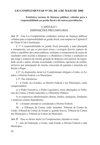 LEI COMPLEMENTAR Nº 101, DE 4 DE MAIO DE 2000

             Estabelece normas de finanças públicas voltadas para a
         responsabilidade na gestão fiscal e dá outras providências.

                           CAPÍTULO I
                   DISPOSIÇÕES PRELIMINARES

Art. 1º  Esta Lei Complementar estabelece normas de finanças públicas
voltadas para a responsabilidade na gestão fiscal, com amparo no Capítulo II
do Título VI da Constituição.
     § 1º  A responsabilidade na gestão fiscal pressupõe a ação planejada
e transparente, em que se previnem riscos e corrigem desvios capazes de
afetar o equilíbrio das contas públicas, mediante o cumprimento de metas de
resultados entre receitas e despesas e a obediência a limites e condições no
que tange a renúncia de receita, geração de despesas com pessoal, da seguri-
dade social e outras, dívidas consolidada e mobiliária, operações de crédito,
inclusive por antecipação de receita, concessão de garantia e inscrição em
Restos a Pagar.
     § 2º  As disposições desta Lei Complementar obrigam a União, os Es-
tados, o Distrito Federal e os Municípios.
     § 3º  Nas referências:
    I – à União, aos Estados, ao Distrito Federal e aos Municípios, estão
compreendidos:
     a) o Poder Executivo, o Poder Legislativo, neste abrangidos os Tribu-
nais de Contas, o Poder Judiciário e o Ministério Público;
    b) as respectivas administrações diretas, fundos, autarquias, fundações
e empresas estatais dependentes;
     II – a Estados entende-se considerado o Distrito Federal;
    III – a Tribunais de Contas estão incluídos: Tribunal de Contas da
União, Tribunal de Contas do Estado e, quando houver, Tribunal de Contas
dos Municípios e Tribunal de Contas do Município.

Art. 2º  Para os efeitos desta Lei Complementar, entende-se como:
    I – ente da Federação: a União, cada Estado, o Distrito Federal e cada
Município;

58
 