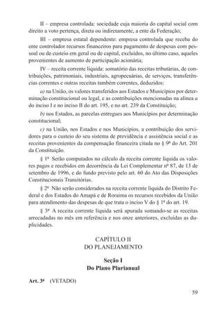 II – empresa controlada: sociedade cuja maioria do capital social com
direito a voto pertença, direta ou indiretamente, a ente da Federação;
     III – empresa estatal dependente: empresa controlada que receba do
ente controlador recursos financeiros para pagamento de despesas com pes-
soal ou de custeio em geral ou de capital, excluídos, no último caso, aqueles
provenientes de aumento de participação acionária;
      IV – receita corrente líquida: somatório das receitas tributárias, de con-
tribuições, patrimoniais, industriais, agropecuárias, de serviços, transferên-
cias correntes e outras receitas também correntes, deduzidos:
     a) na União, os valores transferidos aos Estados e Municípios por deter-
minação constitucional ou legal, e as contribuições mencionadas na alínea a
do inciso I e no inciso II do art. 195, e no art. 239 da Constituição;
     b) nos Estados, as parcelas entregues aos Municípios por determinação
constitucional;
     c) na União, nos Estados e nos Municípios, a contribuição dos servi-
dores para o custeio do seu sistema de previdência e assistência social e as
receitas provenientes da compensação financeira citada no § 9º do Art. 201
da Constituição.
     § 1º  Serão computados no cálculo da receita corrente líquida os valo-
res pagos e recebidos em decorrência da Lei Complementar nº 87, de 13 de
setembro de 1996, e do fundo previsto pelo art. 60 do Ato das Disposições
Constitucionais Transitórias.
     § 2º  Não serão considerados na receita corrente líquida do Distrito Fe-
deral e dos Estados do Amapá e de Roraima os recursos recebidos da União
para atendimento das despesas de que trata o inciso V do § 1º do art. 19.
     § 3º  A receita corrente líquida será apurada somando-se as receitas
arrecadadas no mês em referência e nos onze anteriores, excluídas as du-
plicidades.

                             CAPÍTULO II
                          DO PLANEJAMENTO

                                 Seção I
                           Do Plano Plurianual

Art. 3º  (VETADO)

                                                                             59
 