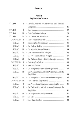 ÍNDICE


                                     Parte I
                                Regimento Comum

TÍTULO	               I	   –  Direção, Objeto e Convocação das Sessões
		   Conjuntas .......................................................                         26
TÍTULO	             II	  –  Dos Líderes ....................................................   27
TÍTULO	            III	  –  Das Comissões Mistas ...................................           28
TÍTULO	            IV	  –  Da Ordem dos Trabalhos ...............................              31
  CAPÍTULO	           I	  –  Das Sessões em Geral ....................................         31
     SEÇÃO	           I	  –  Disposições Preliminares ...............................          31
     SEÇÃO	         II	  –  Da Ordem do Dia ...........................................        33
     SEÇÃO	        III	  –  Da Apreciação das Matérias ..........................              34
     SEÇÃO	        IV	  –  Das Modalidades de Votação .........................                36
     SEÇÃO	         V	  –  Do Processamento da Votação .......................                 37
     SEÇÃO	        VI	  –  Da Redação Final e dos Autógrafos . .............                   38
  CAPÍTULO	 II	  –  Das Sessões Solenes ......................................                 38
     SEÇÃO	           I	  –  Normas Gerais ...............................................     38
     SEÇÃO	         II	  –  Da Inauguração de Sessão Legislativa . .........                   39
 SEÇÃO	 III	   –  Da Posse do Presidente e do Vice-Presidente da
		   República .......................................................                         39
     SEÇÃO 	 IV 	  –  Da Recepção a Chefe de Estado Estrangeiro ...                            40
  CAPÍTULO	 III	  –  Das Matérias Legislativas ..............................                  41
     SEÇÃO	           I 	  –  Da Proposta de Emenda à Constituição .........                   41
     SEÇÃO	         II	   –  Do Projeto de Lei de Iniciativa do Presidente da
     		   República .......................................................                    41
     SEÇÃO 	 III	  –  Do Projeto de Lei Orçamentária ....................                      41
     SEÇÃO 	 IV	  –  Do Veto ..........................................................        44
     SEÇÃO	         V	   –  Dos Decretos-leis ...........................................      44
 