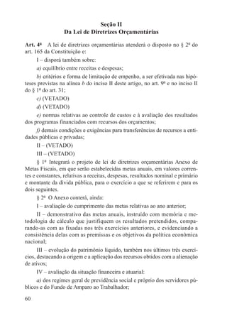 Seção II
                  Da Lei de Diretrizes Orçamentárias

Art. 4º  A lei de diretrizes orçamentárias atenderá o disposto no § 2º do
art. 165 da Constituição e:
      I – disporá também sobre:
      a) equilíbrio entre receitas e despesas;
      b) critérios e forma de limitação de empenho, a ser efetivada nas hipó-
teses previstas na alínea b do inciso II deste artigo, no art. 9º e no inciso II
do § 1º do art. 31;
      c) (VETADO)
      d) (VETADO)
      e) normas relativas ao controle de custos e à avaliação dos resultados
dos programas financiados com recursos dos orçamentos;
      f) demais condições e exigências para transferências de recursos a enti-
dades públicas e privadas;
      II – (VETADO)
      III – (VETADO)
      § 1º  Integrará o projeto de lei de diretrizes orçamentárias Anexo de
Metas Fiscais, em que serão estabelecidas metas anuais, em valores corren-
tes e constantes, relativas a receitas, despesas, resultados nominal e primário
e montante da dívida pública, para o exercício a que se referirem e para os
dois seguintes.
      § 2º  O Anexo conterá, ainda:
      I – avaliação do cumprimento das metas relativas ao ano anterior;
      II – demonstrativo das metas anuais, instruído com memória e me-
todologia de cálculo que justifiquem os resultados pretendidos, compa-
rando-as com as fixadas nos três exercícios anteriores, e evidenciando a
consistência delas com as premissas e os objetivos da política econômica
nacional;
      III – evolução do patrimônio líquido, também nos últimos três exercí-
cios, destacando a origem e a aplicação dos recursos obtidos com a alienação
de ativos;
      IV – avaliação da situação financeira e atuarial:
      a) dos regimes geral de previdência social e próprio dos servidores pú-
blicos e do Fundo de Amparo ao Trabalhador;

60
 