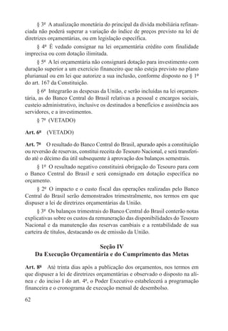 § 3º  A atualização monetária do principal da dívida mobiliária refinan-
ciada não poderá superar a variação do índice de preços previsto na lei de
diretrizes orçamentárias, ou em legislação específica.
      § 4º  É vedado consignar na lei orçamentária crédito com finalidade
imprecisa ou com dotação ilimitada.
      § 5º  A lei orçamentária não consignará dotação para investimento com
duração superior a um exercício financeiro que não esteja previsto no plano
plurianual ou em lei que autorize a sua inclusão, conforme disposto no § 1º
do art. 167 da Constituição.
      § 6º  Integrarão as despesas da União, e serão incluídas na lei orçamen-
tária, as do Banco Central do Brasil relativas a pessoal e encargos sociais,
custeio administrativo, inclusive os destinados a benefícios e assistência aos
servidores, e a investimentos.
      § 7º  (VETADO)

Art. 6º  (VETADO)

Art. 7º  O resultado do Banco Central do Brasil, apurado após a constituição
ou reversão de reservas, constitui receita do Tesouro Nacional, e será transferi-
do até o décimo dia útil subsequente à aprovação dos balanços semestrais.
     § 1º  O resultado negativo constituirá obrigação do Tesouro para com
o Banco Central do Brasil e será consignado em dotação específica no
orçamento.
     § 2º  O impacto e o custo fiscal das operações realizadas pelo Banco
Central do Brasil serão demonstrados trimestralmente, nos termos em que
dispuser a lei de diretrizes orçamentárias da União.
     § 3º  Os balanços trimestrais do Banco Central do Brasil conterão notas
explicativas sobre os custos da remuneração das disponibilidades do Tesouro
Nacional e da manutenção das reservas cambiais e a rentabilidade de sua
carteira de títulos, destacando os de emissão da União.

                          Seção IV
     Da Execução Orçamentária e do Cumprimento das Metas

Art. 8º  Até trinta dias após a publicação dos orçamentos, nos termos em
que dispuser a lei de diretrizes orçamentárias e observado o disposto na alí-
nea c do inciso I do art. 4º, o Poder Executivo estabelecerá a programação
financeira e o cronograma de execução mensal de desembolso.

62
 