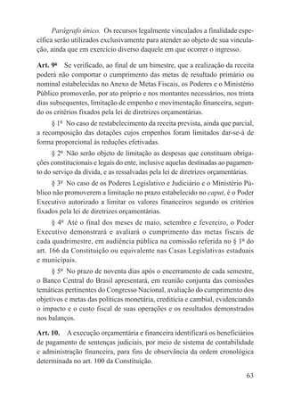 Parágrafo único.  Os recursos legalmente vinculados a finalidade espe-
cífica serão utilizados exclusivamente para atender ao objeto de sua vincula-
ção, ainda que em exercício diverso daquele em que ocorrer o ingresso.

Art. 9º  Se verificado, ao final de um bimestre, que a realização da receita
poderá não comportar o cumprimento das metas de resultado primário ou
nominal estabelecidas no Anexo de Metas Fiscais, os Poderes e o Ministério
Público promoverão, por ato próprio e nos montantes necessários, nos trinta
dias subsequentes, limitação de empenho e movimentação financeira, segun-
do os critérios fixados pela lei de diretrizes orçamentárias.
     § 1º  No caso de restabelecimento da receita prevista, ainda que parcial,
a recomposição das dotações cujos empenhos foram limitados dar-se-á de
forma proporcional às reduções efetivadas.
     § 2º  Não serão objeto de limitação as despesas que constituam obriga-
ções constitucionais e legais do ente, inclusive aquelas destinadas ao pagamen-
to do serviço da dívida, e as ressalvadas pela lei de diretrizes orçamentárias.
     § 3º  No caso de os Poderes Legislativo e Judiciário e o Ministério Pú-
blico não promoverem a limitação no prazo estabelecido no caput, é o Poder
Executivo autorizado a limitar os valores financeiros segundo os critérios
fixados pela lei de diretrizes orçamentárias.
      § 4º  Até o final dos meses de maio, setembro e fevereiro, o Poder
Executivo demonstrará e avaliará o cumprimento das metas fiscais de
cada quadrimestre, em audiência pública na comissão referida no § 1º do
art. 166 da Constituição ou equivalente nas Casas Legislativas estaduais
e municipais.
     § 5º  No prazo de noventa dias após o encerramento de cada semestre,
o Banco Central do Brasil apresentará, em reunião conjunta das comissões
temáticas pertinentes do Congresso Nacional, avaliação do cumprimento dos
objetivos e metas das políticas monetária, creditícia e cambial, evidenciando
o impacto e o custo fiscal de suas operações e os resultados demonstrados
nos balanços.

Art. 10.  A execução orçamentária e financeira identificará os beneficiários
de pagamento de sentenças judiciais, por meio de sistema de contabilidade
e administração financeira, para fins de observância da ordem cronológica
determinada no art. 100 da Constituição.

                                                                            63
 
