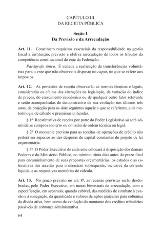 CAPÍTULO III
                        DA RECEITA PÚBLICA

                              Seção I
                    Da Previsão e da Arrecadação

Art. 11.  Constituem requisitos essenciais da responsabilidade na gestão
fiscal a instituição, previsão e efetiva arrecadação de todos os tributos da
competência constitucional do ente da Federação.
      Parágrafo único.  É vedada a realização de transferências voluntá-
rias para o ente que não observe o disposto no caput, no que se refere aos
impostos.

Art. 12.  As previsões de receita observarão as normas técnicas e legais,
considerarão os efeitos das alterações na legislação, da variação do índice
de preços, do crescimento econômico ou de qualquer outro fator relevante
e serão acompanhadas de demonstrativo de sua evolução nos últimos três
anos, da projeção para os dois seguintes àquele a que se referirem, e da me-
todologia de cálculo e premissas utilizadas.
     § 1º  Reestimativa de receita por parte do Poder Legislativo só será ad-
mitida se comprovado erro ou omissão de ordem técnica ou legal.
    § 2º  O montante previsto para as receitas de operações de crédito não
poderá ser superior ao das despesas de capital constantes do projeto de lei
orçamentária.
     § 3º  O Poder Executivo de cada ente colocará à disposição dos demais
Poderes e do Ministério Público, no mínimo trinta dias antes do prazo final
para encaminhamento de suas propostas orçamentárias, os estudos e as es-
timativas das receitas para o exercício subsequente, inclusive da corrente
líquida, e as respectivas memórias de cálculo.

Art. 13.  No prazo previsto no art. 8º, as receitas previstas serão desdo-
bradas, pelo Poder Executivo, em metas bimestrais de arrecadação, com a
especificação, em separado, quando cabível, das medidas de combate à eva-
são e à sonegação, da quantidade e valores de ações ajuizadas para cobrança
da dívida ativa, bem como da evolução do montante dos créditos tributários
passíveis de cobrança administrativa.

64
 