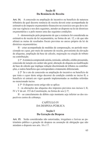 Seção II
                         Da Renúncia de Receita

Art. 14.  A concessão ou ampliação de incentivo ou benefício de natureza
tributária da qual decorra renúncia de receita deverá estar acompanhada de
estimativa do impacto orçamentário-financeiro no exercício em que deva ini-
ciar sua vigência e nos dois seguintes, atender ao disposto na lei de diretrizes
orçamentárias e a pelo menos uma das seguintes condições:
      I – demonstração pelo proponente de que a renúncia foi considerada na
estimativa de receita da lei orçamentária, na forma do art. 12, e de que não
afetará as metas de resultados fiscais previstas no anexo próprio da lei de
diretrizes orçamentárias;
      II – estar acompanhada de medidas de compensação, no período men-
cionado no caput, por meio do aumento de receita, proveniente da elevação
de alíquotas, ampliação da base de cálculo, majoração ou criação de tributo
ou contribuição.
      § 1º  A renúncia compreende anistia, remissão, subsídio, crédito presumido,
concessão de isenção em caráter não geral, alteração de alíquota ou modificação
de base de cálculo que implique redução discriminada de tributos ou contribui-
ções, e outros benefícios que correspondam a tratamento diferenciado.
      § 2º  Se o ato de concessão ou ampliação do incentivo ou benefício de
que trata o caput deste artigo decorrer da condição contida no inciso II, o
benefício só entrará em vigor quando implementadas as medidas referidas
no mencionado inciso.
      § 3º  O disposto neste artigo não se aplica:
      I – às alterações das alíquotas dos impostos previstos nos incisos I, II,
IV e V do art. 153 da Constituição, na forma do seu § 1º;
      II – ao cancelamento de débito cujo montante seja inferior ao dos res-
pectivos custos de cobrança.

                             CAPÍTULO IV
                         DA DESPESA PÚBLICA
                                Seção I
                         Da Geração da Despesa
Art. 15.  Serão consideradas não autorizadas, irregulares e lesivas ao pa-
trimônio público a geração de despesa ou assunção de obrigação que não
atendam o disposto nos arts. 16 e 17.

                                                                              65
 