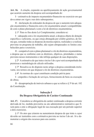 Art. 16.  A criação, expansão ou aperfeiçoamento de ação governamental
que acarrete aumento da despesa será acompanhada de:
     I – estimativa do impacto orçamentário-financeiro no exercício em que
deva entrar em vigor e nos dois subsequentes;
     II – declaração do ordenador da despesa de que o aumento tem adequa-
ção orçamentária e financeira com a lei orçamentária anual e compatibilida-
de com o plano plurianual e com a lei de diretrizes orçamentárias.
     § 1º  Para os fins desta Lei Complementar, considera-se:
     I – adequada com a lei orçamentária anual, a despesa objeto de dotação
específica e suficiente, ou que esteja abrangida por crédito genérico, de for-
ma que, somadas todas as despesas da mesma espécie, realizadas e a realizar,
previstas no programa de trabalho, não sejam ultrapassados os limites esta-
belecidos para o exercício;
     II – compatível com o plano plurianual e a lei de diretrizes orçamentárias,
a despesa que se conforme com as diretrizes, objetivos, prioridades e metas
previstos nesses instrumentos e não infrinja qualquer de suas disposições.
     § 2º  A estimativa de que trata o inciso I do caput será acompanhada das
premissas e metodologia de cálculo utilizadas.
     § 3º  Ressalva-se do disposto neste artigo a despesa considerada irrele-
vante, nos termos em que dispuser a lei de diretrizes orçamentárias.
     § 4º  As normas do caput constituem condição prévia para:
     I – empenho e licitação de serviços, fornecimento de bens ou execução
de obras;
     II – desapropriação de imóveis urbanos a que se refere o § 3º do art. 182
da Constituição.

                          Subseção I
          Da Despesa Obrigatória de Caráter Continuado

Art. 17.  Considera-se obrigatória de caráter continuado a despesa corrente
derivada de lei, medida provisória ou ato administrativo normativo que fi-
xem para o ente a obrigação legal de sua execução por um período superior
a dois exercícios.
     § 1º  Os atos que criarem ou aumentarem despesa de que trata o caput
deverão ser instruídos com a estimativa prevista no inciso I do art. 16 e de-
monstrar a origem dos recursos para seu custeio.

66
 