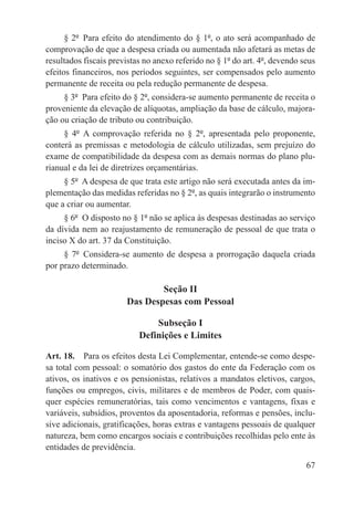 § 2º  Para efeito do atendimento do § 1º, o ato será acompanhado de
comprovação de que a despesa criada ou aumentada não afetará as metas de
resultados fiscais previstas no anexo referido no § 1º do art. 4º, devendo seus
efeitos financeiros, nos períodos seguintes, ser compensados pelo aumento
permanente de receita ou pela redução permanente de despesa.
     § 3º  Para efeito do § 2º, considera-se aumento permanente de receita o
proveniente da elevação de alíquotas, ampliação da base de cálculo, majora-
ção ou criação de tributo ou contribuição.
     § 4º  A comprovação referida no § 2º, apresentada pelo proponente,
conterá as premissas e metodologia de cálculo utilizadas, sem prejuízo do
exame de compatibilidade da despesa com as demais normas do plano plu-
rianual e da lei de diretrizes orçamentárias.
     § 5º  A despesa de que trata este artigo não será executada antes da im-
plementação das medidas referidas no § 2º, as quais integrarão o instrumento
que a criar ou aumentar.
     § 6º  O disposto no § 1º não se aplica às despesas destinadas ao serviço
da dívida nem ao reajustamento de remuneração de pessoal de que trata o
inciso X do art. 37 da Constituição.
     § 7º  Considera-se aumento de despesa a prorrogação daquela criada
por prazo determinado.

                               Seção II
                       Das Despesas com Pessoal

                               Subseção I
                           Definições e Limites

Art. 18.  Para os efeitos desta Lei Complementar, entende-se como despe-
sa total com pessoal: o somatório dos gastos do ente da Federação com os
ativos, os inativos e os pensionistas, relativos a mandatos eletivos, cargos,
funções ou empregos, civis, militares e de membros de Poder, com quais-
quer espécies remuneratórias, tais como vencimentos e vantagens, fixas e
variáveis, subsídios, proventos da aposentadoria, reformas e pensões, inclu-
sive adicionais, gratificações, horas extras e vantagens pessoais de qualquer
natureza, bem como encargos sociais e contribuições recolhidas pelo ente às
entidades de previdência.

                                                                            67
 