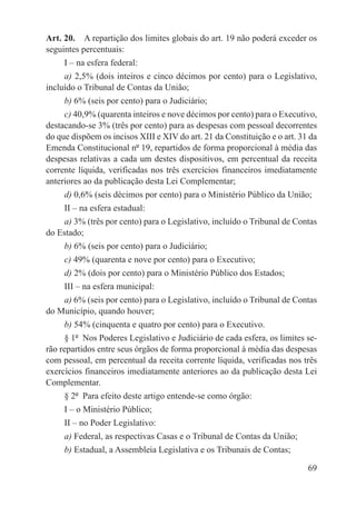 Art. 20.  A repartição dos limites globais do art. 19 não poderá exceder os
seguintes percentuais:
     I – na esfera federal:
     a) 2,5% (dois inteiros e cinco décimos por cento) para o Legislativo,
incluído o Tribunal de Contas da União;
     b) 6% (seis por cento) para o Judiciário;
     c) 40,9% (quarenta inteiros e nove décimos por cento) para o Executivo,
destacando-se 3% (três por cento) para as despesas com pessoal decorrentes
do que dispõem os incisos XIII e XIV do art. 21 da Constituição e o art. 31 da
Emenda Constitucional nº 19, repartidos de forma proporcional à média das
despesas relativas a cada um destes dispositivos, em percentual da receita
corrente líquida, verificadas nos três exercícios financeiros imediatamente
anteriores ao da publicação desta Lei Complementar;
     d) 0,6% (seis décimos por cento) para o Ministério Público da União;
     II – na esfera estadual:
     a) 3% (três por cento) para o Legislativo, incluído o Tribunal de Contas
do Estado;
     b) 6% (seis por cento) para o Judiciário;
     c) 49% (quarenta e nove por cento) para o Executivo;
     d) 2% (dois por cento) para o Ministério Público dos Estados;
     III – na esfera municipal:
    a) 6% (seis por cento) para o Legislativo, incluído o Tribunal de Contas
do Município, quando houver;
     b) 54% (cinquenta e quatro por cento) para o Executivo.
     § 1º  Nos Poderes Legislativo e Judiciário de cada esfera, os limites se-
rão repartidos entre seus órgãos de forma proporcional à média das despesas
com pessoal, em percentual da receita corrente líquida, verificadas nos três
exercícios financeiros imediatamente anteriores ao da publicação desta Lei
Complementar.
     § 2º  Para efeito deste artigo entende-se como órgão:
     I – o Ministério Público;
     II – no Poder Legislativo:
     a) Federal, as respectivas Casas e o Tribunal de Contas da União;
     b) Estadual, a Assembleia Legislativa e os Tribunais de Contas;

                                                                           69
 