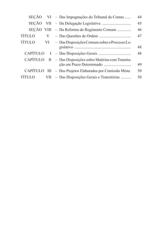 SEÇÃO	      VI	   –  Das Impugnações do Tribunal de Contas ......                44
     SEÇÃO	 VII	   –  Da Delegação Legislativa ..............................         45
     SEÇÃO	 VIII	   –  Da Reforma do Regimento Comum ..............                   46
TÍTULO	          V 	  –  Das Questões de Ordem . ...............................      47
TÍTULO	 VI 	  –  Das Disposições Comuns sobre o Processo Le-
		    gislativo . ........................................................            48
  CAPÍTULO	        I	   –  Das Disposições Gerais .................................   48
  CAPÍTULO	 II	   –  Das Disposições sobre Matérias com Tramita-
  		    ção em Prazo Determinado ............................                         49
  CAPÍTULO	 III	   –  Dos Projetos Elaborados por Comissão Mista .                    50
TÍTULO	          VII	   –  Das Disposições Gerais e Transitórias ...........          50
 