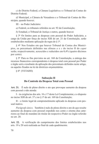 c) do Distrito Federal, a Câmara Legislativa e o Tribunal de Contas do
Distrito Federal;
     d) Municipal, a Câmara de Vereadores e o Tribunal de Contas do Mu-
nicípio, quando houver;
     III – no Poder Judiciário:
     a) Federal, os tribunais referidos no art. 92 da Constituição;
     b) Estadual, o Tribunal de Justiça e outros, quando houver.
     § 3º  Os limites para as despesas com pessoal do Poder Judiciário, a
cargo da União por força do inciso XIII do art. 21 da Constituição, serão
estabelecidos mediante aplicação da regra do § 1º.
     § 4º  Nos Estados em que houver Tribunal de Contas dos Municí-
pios, os percentuais definidos nas alíneas a e c do inciso II do caput
serão, respectivamente, acrescidos e reduzidos em 0,4% (quatro décimos
por cento).
     § 5º  Para os fins previstos no art. 168 da Constituição, a entrega dos
recursos financeiros correspondentes à despesa total com pessoal por Poder
e órgão será a resultante da aplicação dos percentuais definidos neste artigo,
ou aqueles fixados na lei de diretrizes orçamentárias.
     § 6º  (VETADO)

                           Subseção II
             Do Controle da Despesa Total com Pessoal

Art. 21.  É nulo de pleno direito o ato que provoque aumento da despesa
com pessoal e não atenda:
     I – às exigências dos arts. 16 e 17 desta Lei Complementar, e o disposto
no inciso XIII do art. 37 e no § 1º do art. 169 da Constituição;
      II – o limite legal de comprometimento aplicado às despesas com pes-
soal inativo.
     Parágrafo único.  Também é nulo de pleno direito o ato de que resulte
aumento da despesa com pessoal expedido nos cento e oitenta dias ante-
riores ao final do mandato do titular do respectivo Poder ou órgão referido
no art. 20.

Art. 22.  A verificação do cumprimento dos limites estabelecidos nos
arts. 19 e 20 será realizada ao final de cada quadrimestre.

70
 