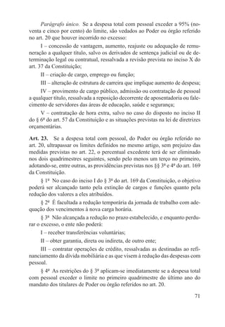 Parágrafo único.  Se a despesa total com pessoal exceder a 95% (no-
venta e cinco por cento) do limite, são vedados ao Poder ou órgão referido
no art. 20 que houver incorrido no excesso:
      I – concessão de vantagem, aumento, reajuste ou adequação de remu-
neração a qualquer título, salvo os derivados de sentença judicial ou de de-
terminação legal ou contratual, ressalvada a revisão prevista no inciso X do
art. 37 da Constituição;
      II – criação de cargo, emprego ou função;
      III – alteração de estrutura de carreira que implique aumento de despesa;
      IV – provimento de cargo público, admissão ou contratação de pessoal
a qualquer título, ressalvada a reposição decorrente de aposentadoria ou fale-
cimento de servidores das áreas de educação, saúde e segurança;
      V – contratação de hora extra, salvo no caso do disposto no inciso II
do § 6º do art. 57 da Constituição e as situações previstas na lei de diretrizes
orçamentárias.

Art. 23.  Se a despesa total com pessoal, do Poder ou órgão referido no
art. 20, ultrapassar os limites definidos no mesmo artigo, sem prejuízo das
medidas previstas no art. 22, o percentual excedente terá de ser eliminado
nos dois quadrimestres seguintes, sendo pelo menos um terço no primeiro,
adotando-se, entre outras, as providências previstas nos §§ 3º e 4º do art. 169
da Constituição.
      § 1º  No caso do inciso I do § 3º do art. 169 da Constituição, o objetivo
poderá ser alcançado tanto pela extinção de cargos e funções quanto pela
redução dos valores a eles atribuídos.
      § 2º  É facultada a redução temporária da jornada de trabalho com ade-
quação dos vencimentos à nova carga horária.
      § 3º  Não alcançada a redução no prazo estabelecido, e enquanto perdu-
rar o excesso, o ente não poderá:
      I – receber transferências voluntárias;
      II – obter garantia, direta ou indireta, de outro ente;
      III – contratar operações de crédito, ressalvadas as destinadas ao refi-
nanciamento da dívida mobiliária e as que visem à redução das despesas com
pessoal.
      § 4º  As restrições do § 3º aplicam-se imediatamente se a despesa total
com pessoal exceder o limite no primeiro quadrimestre do último ano do
mandato dos titulares de Poder ou órgão referidos no art. 20.

                                                                             71
 