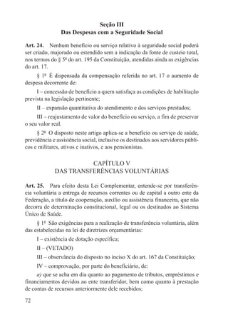 Seção III
                Das Despesas com a Seguridade Social

Art. 24.  Nenhum benefício ou serviço relativo à seguridade social poderá
ser criado, majorado ou estendido sem a indicação da fonte de custeio total,
nos termos do § 5º do art. 195 da Constituição, atendidas ainda as exigências
do art. 17.
     § 1º  É dispensada da compensação referida no art. 17 o aumento de
despesa decorrente de:
     I – concessão de benefício a quem satisfaça as condições de habilitação
prevista na legislação pertinente;
     II – expansão quantitativa do atendimento e dos serviços prestados;
     III – reajustamento de valor do benefício ou serviço, a fim de preservar
o seu valor real.
     § 2º  O disposto neste artigo aplica-se a benefício ou serviço de saúde,
previdência e assistência social, inclusive os destinados aos servidores públi-
cos e militares, ativos e inativos, e aos pensionistas.

                       CAPÍTULO V
             DAS TRANSFERÊNCIAS VOLUNTÁRIAS

Art. 25.  Para efeito desta Lei Complementar, entende-se por transferên-
cia voluntária a entrega de recursos correntes ou de capital a outro ente da
Federação, a título de cooperação, auxílio ou assistência financeira, que não
decorra de determinação constitucional, legal ou os destinados ao Sistema
Único de Saúde.
     § 1º  São exigências para a realização de transferência voluntária, além
das estabelecidas na lei de diretrizes orçamentárias:
     I – existência de dotação específica;
     II – (VETADO)
     III – observância do disposto no inciso X do art. 167 da Constituição;
     IV – comprovação, por parte do beneficiário, de:
     a) que se acha em dia quanto ao pagamento de tributos, empréstimos e
financiamentos devidos ao ente transferidor, bem como quanto à prestação
de contas de recursos anteriormente dele recebidos;

72
 