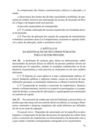b) cumprimento dos limites constitucionais relativos à educação e à
saúde;
      c) observância dos limites das dívidas consolidada e mobiliária, de ope-
rações de crédito, inclusive por antecipação de receita, de inscrição em Res-
tos a Pagar e de despesa total com pessoal;
      d) previsão orçamentária de contrapartida.
      § 2º  É vedada a utilização de recursos transferidos em finalidade diver-
sa da pactuada.
      § 3º  Para fins da aplicação das sanções de suspensão de transferências
voluntárias constantes desta Lei Complementar, excetuam-se aquelas relati-
vas a ações de educação, saúde e assistência social.

                      CAPÍTULO VI
          DA DESTINAÇÃO DE RECURSOS PÚBLICOS
                  PARA O SETOR PRIVADO

Art. 26.  A destinação de recursos para, direta ou indiretamente, cobrir
necessidades de pessoas físicas ou déficits de pessoas jurídicas deverá ser
autorizada por lei específica, atender às condições estabelecidas na lei de
diretrizes orçamentárias e estar prevista no orçamento ou em seus créditos
adicionais.
      § 1º  O disposto no caput aplica-se a toda a administração indireta, in-
clusive fundações públicas e empresas estatais, exceto no exercício de suas
atribuições precípuas, as instituições financeiras e o Banco Central do Brasil.
      § 2º  Compreende-se incluída a concessão de empréstimos, financia-
mentos e refinanciamentos, inclusive as respectivas prorrogações e a compo-
sição de dívidas, a concessão de subvenções e a participação em constituição
ou aumento de capital.

Art. 27.  Na concessão de crédito por ente da Federação a pessoa física, ou
jurídica que não esteja sob seu controle direto ou indireto, os encargos finan-
ceiros, comissões e despesas congêneres não serão inferiores aos definidos
em lei ou ao custo de captação.
      Parágrafo único.  Dependem de autorização em lei específica as pror-
rogações e composições de dívidas decorrentes de operações de crédito, bem
como a concessão de empréstimos ou financiamentos em desacordo com o
caput, sendo o subsídio correspondente consignado na lei orçamentária.

                                                                            73
 