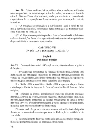 Art. 28.  Salvo mediante lei específica, não poderão ser utilizados
recursos públicos, inclusive de operações de crédito, para socorrer institui-
ções do Sistema Financeiro Nacional, ainda que mediante a concessão de
empréstimos de recuperação ou financiamentos para mudança de controle
acionário.
     § 1º  A prevenção de insolvência e outros riscos ficará a cargo de fun-
dos, e outros mecanismos, constituídos pelas instituições do Sistema Finan-
ceiro Nacional, na forma da lei.
     § 2º  O disposto no caput não proíbe o Banco Central do Brasil de con-
ceder às instituições financeiras operações de redesconto e de empréstimos
de prazo inferior a trezentos e sessenta dias.

                         CAPÍTULO VII
                DA DÍVIDA E DO ENDIVIDAMENTO

                                 Seção I
                            Definições Básicas

Art. 29.  Para os efeitos desta Lei Complementar, são adotadas as seguintes
definições:
     I – dívida pública consolidada ou fundada: montante total, apurado sem
duplicidade, das obrigações financeiras do ente da Federação, assumidas em
virtude de leis, contratos, convênios ou tratados e da realização de operações
de crédito, para amortização em prazo superior a doze meses;
     II – dívida pública mobiliária: dívida pública representada por títulos
emitidos pela União, inclusive os do Banco Central do Brasil, Estados e Mu-
nicípios;
     III – operação de crédito: compromisso financeiro assumido em razão
de mútuo, abertura de crédito, emissão e aceite de título, aquisição financiada
de bens, recebimento antecipado de valores provenientes da venda a termo
de bens e serviços, arrendamento mercantil e outras operações assemelhadas,
inclusive com o uso de derivativos financeiros;
     IV – concessão de garantia: compromisso de adimplência de obrigação
financeira ou contratual assumida por ente da Federação ou entidade a ele
vinculada;
     V – refinanciamento da dívida mobiliária: emissão de títulos para paga-
mento do principal acrescido da atualização monetária.

74
 